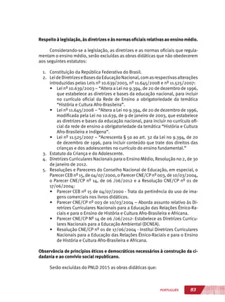 83PORTUGUÊS
Respeito à legislação, às diretrizes e às normas oficiais relativas ao ensino médio.
Considerando-se a legislação, as diretrizes e as normas oficiais que regula-
mentam o ensino médio, serão excluídas as obras didáticas que não obedecerem
aos seguintes estatutos:
1.	 Constituição da República Federativa do Brasil.
2.	 LeideDiretrizeseBasesdaEducaçãoNacional,comasrespectivasalterações
introduzidas pelas Leis nº 10.639/2003, nº 11.645/2008 e nº 11.525/2007:
•	 Lei nº 10.639/2003 – “Altera a Lei no 9.394, de 20 de dezembro de 1996,
que estabelece as diretrizes e bases da educação nacional, para incluir
no currículo oficial da Rede de Ensino a obrigatoriedade da temática
“História e Cultura Afro-Brasileira”.
•	 Lei nº 11.645/2008 – “Altera a Lei no 9.394, de 20 de dezembro de 1996,
modificada pela Lei no 10.639, de 9 de janeiro de 2003, que estabelece
as diretrizes e bases da educação nacional, para incluir no currículo ofi-
cial da rede de ensino a obrigatoriedade da temática “História e Cultura
Afro-Brasileira e Indígena”.
•	 Lei nº 11.525/2007 – “Acrescenta § 5o ao art. 32 da Lei no 9.394, de 20
de dezembro de 1996, para incluir conteúdo que trate dos direitos das
crianças e dos adolescentes no currículo do ensino fundamental.”
3.	 Estatuto da Criança e do Adolescente.
4.	 Diretrizes Curriculares Nacionais para o Ensino Médio, Resolução no 2, de 30
de janeiro de 2012.
5.	 Resoluções e Pareceres do Conselho Nacional de Educação, em especial, o
Parecer CEB nº 15, de 04/07/2000, o Parecer CNE/CP nº 003, de 10/03/2004,
o Parecer CNE/CP nº 14, de 06 /06/2012 e a Resolução CNE/CP nº 01 de
17/06/2004:
•	 Parecer CEB nº 15 de 04/07/2000 - Trata da pertinência do uso de ima-
gens comerciais nos livros didáticos.
•	 Parecer CNE/CP nº 003 de 10/03/2004 – Aborda assunto relativo às Di-
retrizes Curriculares Nacionais para a Educação das Relações Étnico-Ra-
ciais e para o Ensino de História e Cultura Afro-Brasileira e Africana.
•	 Parecer CNE/CP Nº 14 de 06 /06/2012- Estabelece as Diretrizes Curricu-
lares Nacionais para a Educação Ambiental (DCNEA).
•	 Resolução CNE/CP nº 01 de 17/06/2004 - Institui Diretrizes Curriculares
Nacionais para a Educação das Relações Étnico-Raciais e para o Ensino
de História e Cultura Afro-Brasileira e Africana.
Observância de princípios éticos e democráticos necessários à construção da ci-
dadania e ao convívio social republicano.
Serão excluídas do PNLD 2015 as obras didáticas que:
 