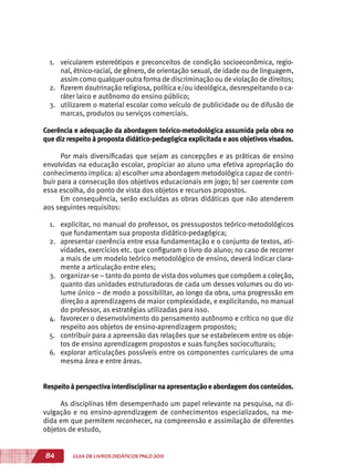 84 GUIA DE LIVROS DIDÁTICOS PNLD 2015
1.	 veicularem estereótipos e preconceitos de condição socioeconômica, regio-
nal, étnico-racial, de gênero, de orientação sexual, de idade ou de linguagem,
assim como qualquer outra forma de discriminação ou de violação de direitos;
2.	 fizerem doutrinação religiosa, política e/ou ideológica, desrespeitando o ca-
ráter laico e autônomo do ensino público;
3.	 utilizarem o material escolar como veículo de publicidade ou de difusão de
marcas, produtos ou serviços comerciais.
Coerência e adequação da abordagem teórico-metodológica assumida pela obra no
que diz respeito à proposta didático-pedagógica explicitada e aos objetivos visados.
Por mais diversificadas que sejam as concepções e as práticas de ensino
envolvidas na educação escolar, propiciar ao aluno uma efetiva apropriação do
conhecimento implica: a) escolher uma abordagem metodológica capaz de contri-
buir para a consecução dos objetivos educacionais em jogo; b) ser coerente com
essa escolha, do ponto de vista dos objetos e recursos propostos.
Em consequência, serão excluídas as obras didáticas que não atenderem
aos seguintes requisitos:
1.	 explicitar, no manual do professor, os pressupostos teórico-metodológicos
que fundamentam sua proposta didático-pedagógica;
2.	 apresentar coerência entre essa fundamentação e o conjunto de textos, ati-
vidades, exercícios etc. que configuram o livro do aluno; no caso de recorrer
a mais de um modelo teórico metodológico de ensino, deverá indicar clara-
mente a articulação entre eles;
3.	 organizar-se – tanto do ponto de vista dos volumes que compõem a coleção,
quanto das unidades estruturadoras de cada um desses volumes ou do vo-
lume único – de modo a possibilitar, ao longo da obra, uma progressão em
direção a aprendizagens de maior complexidade, e explicitando, no manual
do professor, as estratégias utilizadas para isso.
4.	 favorecer o desenvolvimento do pensamento autônomo e crítico no que diz
respeito aos objetos de ensino-aprendizagem propostos;
5.	 contribuir para a apreensão das relações que se estabelecem entre os obje-
tos de ensino aprendizagem propostos e suas funções socioculturais;
6.	 explorar articulações possíveis entre os componentes curriculares de uma
mesma área e entre áreas.
Respeito à perspectiva interdisciplinar na apresentação e abordagem dosconteúdos.
As disciplinas têm desempenhado um papel relevante na pesquisa, na di-
vulgação e no ensino-aprendizagem de conhecimentos especializados, na me-
dida em que permitem reconhecer, na compreensão e assimilação de diferentes
objetos de estudo,
 