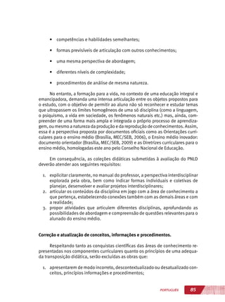 85PORTUGUÊS
•	 competências e habilidades semelhantes;
•	 formas previsíveis de articulação com outros conhecimentos;
•	 uma mesma perspectiva de abordagem;
•	 diferentes níveis de complexidade;
•	 procedimentos de análise de mesma natureza.
No entanto, a formação para a vida, no contexto de uma educação integral e
emancipadora, demanda uma intensa articulação entre os objetos propostos para
o estudo, com o objetivo de permitir ao aluno não só reconhecer e estudar temas
que ultrapassem os limites homogêneos de uma só disciplina (como a linguagem,
o psiquismo, a vida em sociedade, os fenômenos naturais etc.) mas, ainda, com-
preender de uma forma mais ampla e integrada o próprio processo de aprendiza-
gem, ou mesmo a natureza da produção e da reprodução de conhecimentos. Assim,
essa é a perspectiva proposta por documentos oficiais como as Orientações curri-
culares para o ensino médio (Brasília, MEC/SEB, 2006), o Ensino médio inovador:
documento orientador (Brasília, MEC/SEB, 2009) e as Diretrizes curriculares para o
ensino médio, homologadas este ano pelo Conselho Nacional de Educação.
Em consequência, as coleções didáticas submetidas à avaliação do PNLD
deverão atender aos seguintes requisitos:
1.	 explicitar claramente, no manual do professor, a perspectiva interdisciplinar
explorada pela obra, bem como indicar formas individuais e coletivas de
planejar, desenvolver e avaliar projetos interdisciplinares;
2.	 articular os conteúdos da disciplina em jogo com a área de conhecimento a
que pertença, estabelecendo conexões também com as demais áreas e com
a realidade;
3.	 propor atividades que articulem diferentes disciplinas, aprofundando as
possibilidades de abordagem e compreensão de questões relevantes para o
alunado do ensino médio.
Correção e atualização de conceitos, informações e procedimentos.
Respeitando tanto as conquistas científicas das áreas de conhecimento re-
presentadas nos componentes curriculares quanto os princípios de uma adequa-
da transposição didática, serão excluídas as obras que:
1.	 apresentarem de modo incorreto, descontextualizado ou desatualizado con-
ceitos, princípios informações e procedimentos;
 