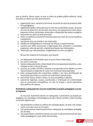 87PORTUGUÊS
que se destina. Desse modo, no que se refere ao projeto gráfico-editorial, serão
excluídas as obras que não apresentarem:
1.	 organização clara, coerente e funcional, do ponto de vista da proposta didá-
tico-pedagógica;
2.	 legibilidade gráfica adequada para o nível de escolaridade visado, do ponto
de vista do desenho e do tamanho das letras; do espaçamento entre letras,
palavras e linhas; do formato, dimensões e disposição dos textos na página;
3.	 impressão em preto do texto principal;
4.	 títulos e subtítulos claramente hierarquizados por meio de recursos gráficos
compatíveis;
5.	 isenção de erros de revisão e /ou impressão;
6.	 referências bibliográficas e indicação de leituras complementares;
7.	 sumário que reflita claramente a organização dos conteúdos e atividades
propostos, além de permitir a rápida localização das informações;
8.	 impressão que não prejudique a legibilidade no verso da página.
No que diz respeito às ilustrações, elas devem:
1.	 ser adequadas às finalidades para as quais foram elaboradas;
2.	 ser claras e precisas;
3.	 retratar adequadamente a diversidade étnica da população brasileira, a plu-
ralidade social e cultural do país;
4.	 quando, de caráter científico, respeitar as proporções entre objetos ou seres
representados ou legendar os casos com eventuais desproporções;
5.	 estar acompanhadas dos respectivos créditos e da clara identificação da
localização das fontes ou acervos de onde foram reproduzidas;
6.	 apresentar títulos, fontes e datas, no caso de gráficos e tabelas;
7.	 apresentar legendas, escala, coordenadas e orientação em conformidade
com as convenções cartográficas, no caso de mapas e outras representa-
ções gráficas do espaço.
Pertinência e adequação dos recursos multimídia ao projeto pedagógico e ao tex-
to impresso.
Os recursos multimídia devem ser adequados e pertinentes ao projeto pe-
dagógico e às estratégias metodológicas da obra. Nesse sentido, serão excluídas
as versões digitais que:
1.	 não atenderem a todos os critérios de avaliação gerais, da área e do compo-
nente curricular a que se vinculam;
2.	 não apresentarem material pertinente e adequado às estratégias pedagógi-
cas da obra;
3.	 não explicitarem a relevância desses recursos no desenvolvimento das ativi-
dades pedagógicas a que estão relacionadas;
 