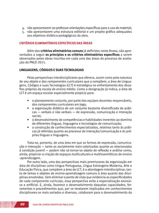 88 GUIA DE LIVROS DIDÁTICOS PNLD 2015
4.	 não apresentarem ao professor orientações específicas para o uso do material;
5.	 não apresentarem uma estrutura editorial e um projeto gráfico adequados
aos objetivos didático-pedagógicos da obra.
CRITÉRIOS ELIMINATÓRIOS ESPECÍFICOS DAS ÁREAS
Além dos critérios eliminatórios comuns já definidos neste Anexo, são apre-
sentados a seguir os princípios e os critérios eliminatórios específicos a serem
observados pelas obras inscritas em cada uma das áreas do processo de avalia-
ção do PNLD 2015.
LINGUAGENS, CÓDIGOS E SUAS TECNOLOGIAS
Pelas perspectivas interdisciplinares que oferece, assim como pela natureza
de seu objeto e dos componentes curriculares que a compõem, a área de Lingua-
gens, Códigos e suas Tecnologias (LCT) é estratégica no enfrentamento dos desa-
fios próprios da escola de ensino médio. Como a designação já indica, a área de
LCT é um espaço escolar especialmente propício para:
•	 o planejamento conjunto, por parte das equipes docentes responsáveis,
dos componentes curriculares em jogo;
•	 a organização didática de um conjunto bastante diversificado de práti-
cas — verbais e não verbais — de expressão, comunicação e interação
social;
•	 o desenvolvimento de competências e habilidades inerentes ao domínio
de diferentes línguas, linguagens e tecnologias de comunicação;
•	 a construção de conhecimentos especializados, relativos tanto às práti-
cas já referidas quanto ao processo de interação/comunicação e às pró-
prias línguas e linguagens.
Trata-se, portanto, de uma área em que as formas de expressão, comunica-
ção e interação — tanto as socialmente mais valorizadas quanto as relacionadas
à condição juvenil — podem não só tornar-se objeto de reflexão e análise como,
ainda, propiciar a criação de espaços multiculturais e multissemióticos de ensino
-aprendizagem.
Por outro lado, uma das perspectivas mais promissoras da organização em
área de disciplinas como Língua Portuguesa, Língua Estrangeira Moderna, Arte e
Educação Física, que compõem a área de LCT, é a abordagem interdisciplinar, tan-
to de temas e objetos de ensino-aprendizagem comuns à área quanto das disci-
plinas envolvidas. Sem eliminar o ponto de vista que evidencia as especificidades
de cada componente curricular, essa perspectiva evita a especialização excessi-
va e artificial. E, ainda, favorece o desenvolvimento daquelas capacidades, fer-
ramentas e procedimentos que, por se revelarem implicados em conhecimentos
disciplinares os mais variados e diversos, colaboram para o desenvolvimento da
 