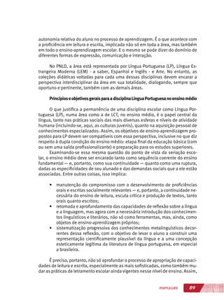 89PORTUGUÊS
autonomia relativa do aluno no processo de aprendizagem. É o que acontece com
a proficiência em leitura e escrita, implicada não só em toda a área, mas também
em todo o ensino-aprendizagem escolar. E o mesmo se pode dizer do domínio de
diferentes formas de expressão, comunicação e interação.
No PNLD, a área está representada por Língua Portuguesa (LP), Língua Es-
trangeira Moderna (LEM) - a saber, Espanhol e Inglês - e Arte. No entanto, as
coleções didáticas voltadas para cada uma dessas disciplinas devem encarar a
perspectiva interdisciplinar da área em sua totalidade, dialogando, sempre que
oportuno e pertinente, também com as demais áreas.
PrincípioseobjetivosgeraisparaadisciplinaLínguaPortuguesanoensinomédio
O que justifica a permanência de uma disciplina escolar como Língua Por-
tuguesa (LP), numa área como a de LCT, no ensino médio, é o papel central da
língua, tanto nas práticas sociais das mais diversas esferas e níveis de atividade
humana (incluindo-se, aqui, as culturas juvenis), quanto na aquisição pessoal de
conhecimentos especializados. Assim, os objetivos de ensino-aprendizagem pro-
postos para LP devem ser compatíveis com essa perspectiva, inclusive no que diz
respeito à dupla condição do ensino médio: etapa final da educação básica (com
ou sem uma saída profissionalizante) e preparação para os estudos superiores.
Examinando-se essa mesma questão do ponto de vista da seriação esco-
lar, o ensino médio deve ser encarado tanto como sequência coerente do ensino
fundamental — e, portanto, como sua continuidade — quanto como uma ruptura,
dadas as especificidades de seu alunado e das demandas sociais que a ele estão
associadas. Entre outras coisas, isso implica:
•	 manutenção do compromisso com o desenvolvimento de proficiências
orais e escritas socialmente relevantes — e, portanto, a continuidade ne-
cessária do ensino de leitura, escuta crítica e produção de textos, tanto
orais quanto escritos;
•	 retomada e aprofundamento das capacidades de reflexão sobre a língua
e a linguagem, mas agora com a necessária introdução dos conhecimen-
tos linguísticos e literários, não só como ferramentas, mas, ainda, como
objetos de ensino-aprendizagem próprios;
•	 sistematização progressiva dos conhecimentos metalinguísticos decor-
rentes dessa reflexão, com o objetivo de levar o aluno a construir uma
representação cientificamente plausível da língua e a uma concepção
esteticamente legítima da literatura de língua portuguesa, em especial
a brasileira.
É preciso, portanto, não só aprofundar o processo de apropriação de capaci-
dades de leitura e escrita, especialmente as mais sofisticadas, como também mu-
dar as práticas de letramento escolar ainda vigentes nesse nível de ensino. Assim,
 