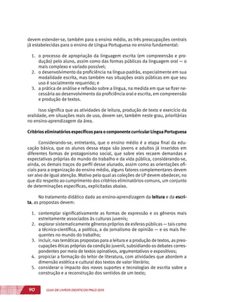90 GUIA DE LIVROS DIDÁTICOS PNLD 2015
devem estender-se, também para o ensino médio, as três preocupações centrais
já estabelecidas para o ensino de Língua Portuguesa no ensino fundamental:
1.	 o processo de apropriação da linguagem escrita (em compreensão e pro-
dução) pelo aluno, assim como das formas públicas da linguagem oral — o
mais complexo e variado possível;
2.	 o desenvolvimento da proficiência na língua-padrão, especialmente em sua
modalidade escrita, mas também nas situações orais públicas em que seu
uso é socialmente requerido; e
3.	 a prática de análise e reflexão sobre a língua, na medida em que se fizer ne-
cessária ao desenvolvimento da proficiência oral e escrita, em compreensão
e produção de textos.
Isso significa que as atividades de leitura, produção de texto e exercício da
oralidade, em situações reais de uso, devem ser, também neste grau, prioritárias
no ensino-aprendizagem da área.
Critérioseliminatóriosespecíficospara o componente curricular Língua Portuguesa
Considerando-se, entretanto, que o ensino médio é a etapa final da edu-
cação básica, que os alunos dessa etapa são jovens e adultos já inseridos em
diferentes formas de protagonismo social, que sobre eles recaem demandas e
expectativas próprias do mundo do trabalho e da vida pública, considerando-se,
ainda, os demais traços do perfil desse alunado, assim como as orientações ofi-
ciais para a organização do ensino médio, alguns fatores complementares devem
ser alvo de igual atenção. Motivo pelo qual as coleções de LP devem obedecer, no
que diz respeito ao cumprimento dos critérios eliminatórios comuns, um conjunto
de determinações específicas, explicitadas abaixo.
No tratamento didático dado ao ensino-aprendizagem da leitura e da escri-
ta, as propostas devem:
1.	 contemplar significativamente as formas de expressão e os gêneros mais
estreitamente associados às culturas juvenis;
2.	 explorar sistematicamente gêneros próprios de esferas públicas — tais como
a técnico-científica, a política, a do jornalismo de opinião — e os mais fre-
quentes no mundo do trabalho;
3.	 incluir, nas temáticas propostas para a leitura e a produção de textos, as preo-
cupações éticas próprias da condição juvenil, subsidiando os debates corres-
pondentes por meio de textos opinativos, argumentativos e expositivos;
4.	 propiciar a formação do leitor de literatura, com atividades que abordem a
dimensão estética e cultural dos textos de valor literário;
5.	 considerar o impacto dos novos suportes e tecnologias de escrita sobre a
construção e a reconstrução dos sentidos de um texto;
 