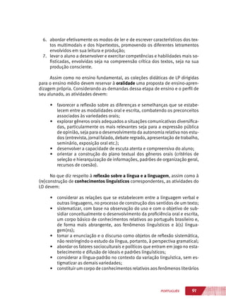 91PORTUGUÊS
6.	 abordar efetivamente os modos de ler e de escrever característicos dos tex-
tos multimodais e dos hipertextos, promovendo os diferentes letramentos
envolvidos em sua leitura e produção;
7.	 levar o aluno a desenvolver e exercitar competências e habilidades mais so-
fisticadas, envolvidas seja na compreensão crítica dos textos, seja na sua
produção consciente.
Assim como no ensino fundamental, as coleções didáticas de LP dirigidas
para o ensino médio devem reservar à oralidade uma proposta de ensino-apren-
dizagem própria. Considerando as demandas dessa etapa de ensino e o perfil de
seu alunado, as atividades devem:
•	 favorecer a reflexão sobre as diferenças e semelhanças que se estabe-
lecem entre as modalidades oral e escrita, combatendo os preconceitos
associados às variedades orais;
•	 explorar gêneros orais adequados a situações comunicativas diversifica-
das, particularmente os mais relevantes seja para a expressão pública
de opinião, seja para o desenvolvimento da autonomia relativa nos estu-
dos (entrevista, jornal falado, debate regrado, apresentação de trabalho,
seminário, exposição oral etc.);
•	 desenvolver a capacidade de escuta atenta e compreensiva do aluno;
•	 orientar a construção do plano textual dos gêneros orais (critérios de
seleção e hierarquização de informações, padrões de organização geral,
recursos de coesão).
No que diz respeito à reflexão sobre a língua e a linguagem, assim como à
(re)construção de conhecimentos linguísticos correspondentes, as atividades do
LD devem:
•	 considerar as relações que se estabelecem entre a linguagem verbal e
outras linguagens, no processo de construção dos sentidos de um texto;
•	 sistematizar, com base na observação do uso e com o objetivo de sub-
sidiar conceitualmente o desenvolvimento da proficiência oral e escrita,
um corpo básico de conhecimentos relativos ao português brasileiro e,
de forma mais abrangente, aos fenômenos linguísticos e à(s) lingua-
gem(ns);
•	 tomar a enunciação e o discurso como objetos de reflexão sistemática,
não restringindo o estudo da língua, portanto, à perspectiva gramatical;
•	 abordar os fatores socioculturais e políticos que entram em jogo no esta-
belecimento e difusão de ideais e padrões linguísticos;
•	 considerar a língua-padrão no contexto da variação linguística, sem es-
tigmatizar as demais variedades;
•	 constituir um corpo de conhecimentos relativos aos fenômenos literários
 