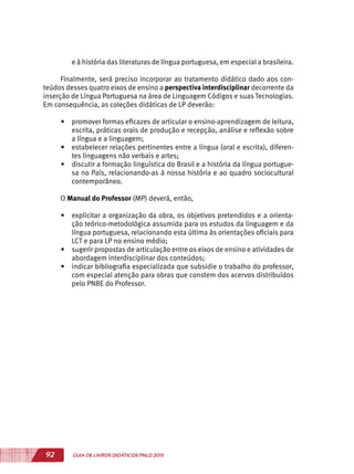 92 GUIA DE LIVROS DIDÁTICOS PNLD 2015
e à história das literaturas de língua portuguesa, em especial a brasileira.
Finalmente, será preciso incorporar ao tratamento didático dado aos con-
teúdos desses quatro eixos de ensino a perspectiva interdisciplinar decorrente da
inserção de Língua Portuguesa na área de Linguagem Códigos e suas Tecnologias.
Em consequência, as coleções didáticas de LP deverão:
•	 promover formas eficazes de articular o ensino-aprendizagem de leitura,
escrita, práticas orais de produção e recepção, análise e reflexão sobre
a língua e a linguagem;
•	 estabelecer relações pertinentes entre a língua (oral e escrita), diferen-
tes linguagens não verbais e artes;
•	 discutir a formação linguística do Brasil e a história da língua portugue-
sa no País, relacionando-as à nossa história e ao quadro sociocultural
contemporâneo.
O Manual do Professor (MP) deverá, então,
•	 explicitar a organização da obra, os objetivos pretendidos e a orienta-
ção teórico-metodológica assumida para os estudos da linguagem e da
língua portuguesa, relacionando esta última às orientações oficiais para
LCT e para LP no ensino médio;
•	 sugerir propostas de articulação entre os eixos de ensino e atividades de
abordagem interdisciplinar dos conteúdos;
•	 indicar bibliografia especializada que subsidie o trabalho do professor,
com especial atenção para obras que constem dos acervos distribuídos
pelo PNBE do Professor.
 