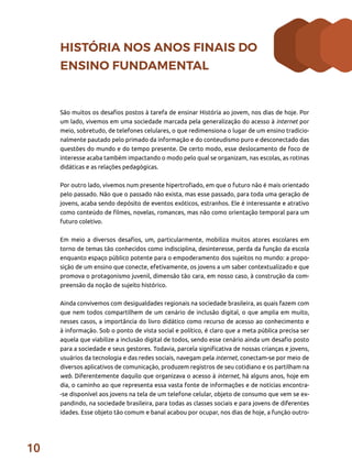 10
HISTÓRIA NOS ANOS FINAIS DO
ENSINO FUNDAMENTAL
São muitos os desafios postos à tarefa de ensinar História ao jovem, nos dias de hoje. Por
um lado, vivemos em uma sociedade marcada pela generalização do acesso à internet por
meio, sobretudo, de telefones celulares, o que redimensiona o lugar de um ensino tradicio-
nalmente pautado pelo primado da informação e do conteudismo puro e desconectado das
questões do mundo e do tempo presente. De certo modo, esse deslocamento de foco de
interesse acaba também impactando o modo pelo qual se organizam, nas escolas, as rotinas
didáticas e as relações pedagógicas.
Por outro lado, vivemos num presente hipertrofiado, em que o futuro não é mais orientado
pelo passado. Não que o passado não exista, mas esse passado, para toda uma geração de
jovens, acaba sendo depósito de eventos exóticos, estranhos. Ele é interessante e atrativo
como conteúdo de filmes, novelas, romances, mas não como orientação temporal para um
futuro coletivo.
Em meio a diversos desafios, um, particularmente, mobiliza muitos atores escolares em
torno de temas tão conhecidos como indisciplina, desinteresse, perda da função da escola
enquanto espaço público potente para o empoderamento dos sujeitos no mundo: a propo-
sição de um ensino que conecte, efetivamente, os jovens a um saber contextualizado e que
promova o protagonismo juvenil, dimensão tão cara, em nosso caso, à construção da com-
preensão da noção de sujeito histórico.
Ainda convivemos com desigualdades regionais na sociedade brasileira, as quais fazem com
que nem todos compartilhem de um cenário de inclusão digital, o que amplia em muito,
nesses casos, a importância do livro didático como recurso de acesso ao conhecimento e
à informação. Sob o ponto de vista social e político, é claro que a meta pública precisa ser
aquela que viabilize a inclusão digital de todos, sendo esse cenário ainda um desafio posto
para a sociedade e seus gestores. Todavia, parcela significativa de nossas crianças e jovens,
usuários da tecnologia e das redes sociais, navegam pela internet, conectam-se por meio de
diversos aplicativos de comunicação, produzem registros de seu cotidiano e os partilham na
web. Diferentemente daquilo que organizava o acesso à internet, há alguns anos, hoje em
dia, o caminho ao que representa essa vasta fonte de informações e de notícias encontra-
-se disponível aos jovens na tela de um telefone celular, objeto de consumo que vem se ex-
pandindo, na sociedade brasileira, para todas as classes sociais e para jovens de diferentes
idades. Esse objeto tão comum e banal acabou por ocupar, nos dias de hoje, a função outro-
 