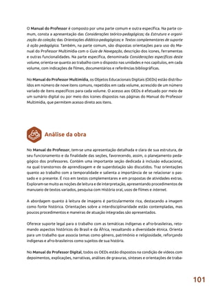 101
O Manual do Professor é composto por uma parte comum e outra específica. Na parte co-
mum, consta a apresentação das Considerações teórico-pedagógicas; da Estrutura e organi-
zação da coleção; das Orientações didático-pedagógicas; e Textos complementares de suporte
à ação pedagógica. Também, na parte comum, são dispostas orientações para uso do Ma-
nual do Professor Multimídia com o Guia de Navegação, descrição dos ícones, ferramentas
e outras funcionalidades. Na parte específica, denominada Considerações específicas deste
volume, orienta-se quanto ao trabalho com o disposto nas unidades e nos capítulos, em cada
volume, com indicações de filmes, documentários e referências bibliográficas.
No Manual do Professor Multimídia, os Objetos Educacionais Digitais (OEDs) estão distribu-
ídos em número de nove itens comuns, repetidos em cada volume, acrescido de um número
variado de itens específicos para cada volume. O acesso aos OEDs é efetuado por meio de
um sumário digital ou por meio dos ícones dispostos nas páginas do Manual do Professor
Multimídia, que permitem acesso direto aos itens.
No Manual do Professor, tem-se uma apresentação detalhada e clara de sua estrutura, de
seu funcionamento e da finalidade das seções, favorecendo, assim, o planejamento peda-
gógico dos professores. Contém uma importante seção dedicada à inclusão educacional,
na qual transtornos de aprendizagem e de superdotação são discutidos. Traz orientações
quanto ao trabalho com a temporalidade e salienta a importância de se relacionar o pas-
sado e o presente. É rico em textos complementares e em propostas de atividades extras.
Exploram-se muito as noções de leitura e de interpretação, apresentando procedimentos de
manuseio de textos variados, pesquisa com História oral, usos de filmes e internet.
A abordagem quanto à leitura de imagens é particularmente rica, destacando a imagem
como fonte histórica. Orientações sobre a interdisciplinaridade estão contempladas, mas
poucos procedimentos e maneiras de atuação integradas são apresentados.
Oferece suporte legal para o trabalho com as temáticas indígenas e afro-brasileiras, reto-
mando aspectos históricos do Brasil e da África, ressaltando a diversidade étnica. Orienta
para um trabalho que associa temas como gênero, patrimônio e religiosidade, reforçando
indígenas e afro-brasileiros como sujeitos de sua história.
No Manual do Professor Digital, todos os OEDs estão dispostos na condição de vídeos com
depoimentos, explicações, narrativas, análises de gravuras, sínteses e orientações de traba-
Análise da obra
 