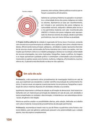 104
presente, entre artistas, líderes políticos e outros que re-
forçam a autoestima afro-brasileira.
Salienta-se a presença histórica no passado e no presen-
te e a diversidade étnica dos povos indígenas em todos
os volumes. Apontam-se as lutas por reconhecimento,
por inclusão e por autonomia dos povos indígenas na
comunidade nacional, realçando o debate pelas terras e
o rico patrimônio imaterial, com valor reconhecido pela
UNESCO. A história dos povos indígenas está represen-
tada nos diversos volumes da coleção, desde os períodos
pré-históricos, mas com menor ênfase na atualidade.
O Projeto Gráfico-editorial da coleção é organizado de forma clara e funcional, contando
com uma estrutura que hierarquiza as unidades e seus capítulos, bem como a divisão interna
destes, diferenciando texto principal, subtópicos , atividades e seções. Apresenta diversida-
de de recursos visuais, estruturados de forma interativa com o texto e as seções, com ilus-
trações que facilitam a leitura e o trabalho pedagógico. Destaca-se na coleção a diversidade
de recursos empregados, tais como ilustrações, fotografias, mapas e gráficos. As imagens
e os mapas apresentam qualidade gráfica e contemplam a diversidade cultural brasileira,
mostrando os sujeitos sociais como homens, mulheres, indígenas, afro-brasileiros, luso-bra-
sileiros etc. O glossário está distribuído no decorrer dos capítulos.
Professor/a, a obra apresenta vários procedimentos de investigação histórica em sala de
aula, que explicitam aos estudantes o caráter científico da produção do conhecimento his-
tórico. O acervo visual, em especial, é particularmente rico em pinturas, fotografias e repro-
dução de cultura material, dispostas em atividades voltadas a sua análise.
Igualmente importante é a ênfase da coleção na afirmação da democracia. Você estará tra-
balhando com um material para promoção da cidadania em sala de aula, com atividades e
textos empenhados no combate à discriminação, à intolerância e aos estereótipos étnico-
-raciais, de gênero e de religião.
Mostra-se positivo ampliar as possibilidades abertas, pela coleção, dedicadas ao trabalho
com cultura material, incorporando procedimentos da educação patrimonial.
Professor/a, recomenda-se investir mais no uso de filmes e quadrinhos como fontes e ma-
terial didático, pois tais gêneros audiovisuais possuem uma potencialidade que a coleção
aponta, mas não explora completamente.
Em sala de aula
 