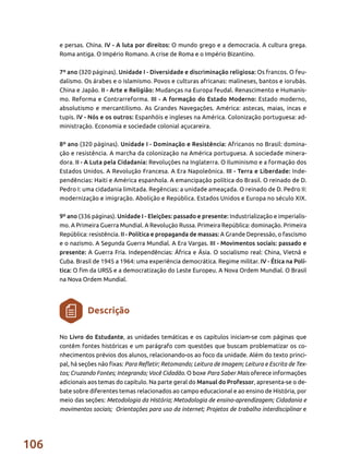 106
e persas. China. IV - A luta por direitos: O mundo grego e a democracia. A cultura grega.
Roma antiga. O Império Romano. A crise de Roma e o Império Bizantino.
7º ano (320 páginas). Unidade I - Diversidade e discriminação religiosa: Os francos. O feu-
dalismo. Os árabes e o islamismo. Povos e culturas africanas: malineses, bantos e iorubás.
China e Japão. II - Arte e Religião: Mudanças na Europa feudal. Renascimento e Humanis-
mo. Reforma e Contrarreforma. III - A formação do Estado Moderno: Estado moderno,
absolutismo e mercantilismo. As Grandes Navegações. América: astecas, maias, incas e
tupis. IV - Nós e os outros: Espanhóis e ingleses na América. Colonização portuguesa: ad-
ministração. Economia e sociedade colonial açucareira.
8º ano (320 páginas). Unidade I - Dominação e Resistência: Africanos no Brasil: domina-
ção e resistência. A marcha da colonização na América portuguesa. A sociedade minera-
dora. II - A Luta pela Cidadania: Revoluções na Inglaterra. O Iluminismo e a formação dos
Estados Unidos. A Revolução Francesa. A Era Napoleônica. III - Terra e Liberdade: Inde-
pendências: Haiti e América espanhola. A emancipação política do Brasil. O reinado de D.
Pedro I: uma cidadania limitada. Regências: a unidade ameaçada. O reinado de D. Pedro II:
modernização e imigração. Abolição e República. Estados Unidos e Europa no século XIX.
9º ano (336 páginas). Unidade I - Eleições: passado e presente: Industrialização e imperialis-
mo. A Primeira Guerra Mundial. A Revolução Russa. Primeira República: dominação. Primeira
República: resistência. II - Política e propaganda de massas: A Grande Depressão, o fascismo
e o nazismo. A Segunda Guerra Mundial. A Era Vargas. III - Movimentos sociais: passado e
presente: A Guerra Fria. Independências: África e Ásia. O socialismo real: China, Vietnã e
Cuba. Brasil de 1945 a 1964: uma experiência democrática. Regime militar. IV - Ética na Polí-
tica: O fim da URSS e a democratização do Leste Europeu. A Nova Ordem Mundial. O Brasil
na Nova Ordem Mundial.
No Livro do Estudante, as unidades temáticas e os capítulos iniciam-se com páginas que
contêm fontes históricas e um parágrafo com questões que buscam problematizar os co-
nhecimentos prévios dos alunos, relacionando-os ao foco da unidade. Além do texto princi-
pal, há seções não fixas: Para Refletir; Retomando; Leitura de Imagem; Leitura e Escrita de Tex-
tos; Cruzando Fontes; Integrando; Você Cidadão. O boxe Para Saber Mais oferece informações
adicionais aos temas do capítulo. Na parte geral do Manual do Professor, apresenta-se o de-
bate sobre diferentes temas relacionados ao campo educacional e ao ensino de História, por
meio das seções: Metodologia da História; Metodologia de ensino-aprendizagem; Cidadania e
movimentos sociais; Orientações para uso da internet; Projetos de trabalho interdisciplinar e
Descrição
 