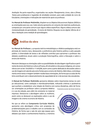 107
Avaliação. Na parte específica, organizados nas seções Planejamento; Livros, sites e filmes;
Textos para professores e Sugestões de atividades constam, para cada unidade do Livro do
Estudante, orientações e indicações de material de apoio ao professor.
No Manual do Professor Multimídia, dispõem-se os Objetos Educacionais Digitais (OEDs) e
as orientações para seu uso. Cada volume apresenta um conjunto de materiais audiovisuais,
composto por uma parte comum e por alguns vídeos específicos. Alguns vídeos comuns são:
Contextualização do aprendizado; O ensino de História: Pesquisa na era digital; Oficina de ví-
deo e Avaliação como medição de aprendizagem.
No Manual do Professor, a proposta teórico-metodológica e didático-pedagógica está ex-
plicitada de maneira clara, destacando a preferência pela história política e pelo passado
público. A diversidade de textos e de reflexões contribui para aproximar o professor dos
debates acadêmicos atuais sobre a produção historiográfica, sobre a Educação e sobre o
ensino de História.
Merecem destaque as orientações sobre as possibilidades de abordagem significativa e perti-
nente do ensino de História e cultura africana, afro-brasileira e dos povos indígenas, em conso-
nância com as leis 10.639/03 e 11.645/08, assim como a parte dedicada às discussões sobre o
uso de imagens em sala de aula como fontes para o ensino de História. Além disso, o entrelaça-
mento entre texto e imagem também recebe boas orientações, de forma que as aulas de His-
tória contribuam com o desenvolvimento da capacidade de ler e de escrever dos estudantes.
O Manual do Professor Multimídia apresenta debates sobre importantes temas no cam-
po educacional, como avaliação e interdisciplinaridade, indicando critérios e parâmetros
que auxiliam a estabelecer uma relação da História com outras disciplinas, além de forne-
cer orientações ao professor sobre a proposta didática
e o uso da coleção, para além do constante no material
impresso. Destaca-se a abordagem sobre as mulheres,
assim como se destacam as explicações sobre o uso de
imagem e do cinema no ensino de História.
No que se refere ao Componente Curricular História,
apresenta uma abordagem crítica com propostas de
problematizações para o trabalho com os conteúdos da
História, de forma que a sala de aula seja espaço para
debates que aliam o conhecimento histórico, a memória
Análise da obra
 