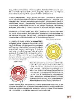 109
tares, em boxes e em atividades ao final dos capítulos. A coleção também apresenta quan-
tidade variada de propostas interdisciplinares, integrando a História com outras disciplinas,
motivando o trabalho conjunto do professor de História com seus colegas.
Quanto à Formação Cidadã, a coleção apresenta ao estudante a pluralidade das experiências
sociais, com a perspectiva de diferentes escalas locais, nacionais e globais. A diversidade da so-
ciedade brasileira é abordada de modo pertinente no conjunto da coleção. Ressalta-se que di-
ferentes textos, principais e complementares, bem como ilustrações e atividades, combatem,
principalmente, as desigualdades étnico-raciais, mas também são abordadas questões sociais
e de gênero, contribuindo para a construção de uma sociedade mais tolerante e igualitária.
Sobre a questão de gênero, deve-se destacar que é tratada nos quatro volumes da coleção,
por meio de problematizações relativas aos papéis historicamente construídos para as mu-
lheres ao longo da história. A coleção trabalha a mulher em situações afirmativas. Questões
relacionadas ao meio ambiente são tratadas em algumas atividades e textos.
O tratamento da História da África, da cultura afro-bra-
sileira e das culturas indígenas recebeu atenção especial
na coleção. Todos os volumes trazem discussões capazes
de favorecer o trabalho do professor na construção de
uma sociedade brasileira mais tolerante, do ponto de
vista de sua formação étnico-racial. A obra apresenta a
participação dessas populações como agentes da histó-
ria, dando visibilidade aos vários lugares ocupados pelos
indígenas, africanos e afrodescendentes na sociedade,
em diferentes temporalidades.
O trabalho com os afrodescendentes não se limita à dis-
cussão sobre a escravidão, enfatiza resistências e lutas no
passado e no presente, apresentando aspectos afirmati-
vos da sua história e cultura. As populações indígenas são
tratadas com ênfase na história desses povos na América,
particularmente, no Brasil, revelando elementos culturais
e as suas lutas. Há textos principais, complementares,
boxes e atividades que promovem reflexões atualizadas
sobre a história e a cultura dos povos africanos e afrodes-
cendentes, bem como sobre as populações indígenas.
Todos os volumes trazem discussões significativas que podem favorecer o trabalho do pro-
fessor na construção de uma sociedade brasileira mais tolerante, do ponto de vista de sua
formação étnico-racial. Destacam-se as propostas de discussões sobre as lutas, as resistên-
cias e a valorização da cultura material e imaterial dessas populações.
 