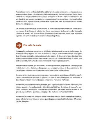 110
Professor/a, você pode aproveitar as atividades relacionadas à formação de leitores e de
escritores críticos a partir das aulas de História. A coleção apresenta textos com linguagens
diversificadas, ilustrações e atividades variadas capazes de desenvolver aspectos da crítica
e da autonomia dos estudantes. Destaca-se a proposta de criação de um blog da turma, que
pode se constituir em uma atividade diferenciada na execução das tarefas.
Há diferentes atividades que enfatizam a interdisciplinaridade, ao promover a integração da
História com outras disciplinas. Elas podem ser uma oportunidade de desenvolvimento de
trabalhos em conjunto com professores de outras áreas de conhecimento.
O uso de fontes históricas como recurso para a promoção de aprendizagem histórica signifi-
cativa é um aspecto de destaque na proposta da coleção. Para desenvolver tais atividades, o
docente contará com material de apoio adicional no Manual do Professor.
Professor/a, você pode aproveitar, também, para explorar as possibilidades oferecidas pela
coleção quanto à formação cidadã e à temática da história e da cultura africana, afro-bra-
sileira e indígena. Além disso, os materiais apresentados permitem abordar a questão de
gênero, especialmente quanto à participação das mulheres no fazer da História.
Professor/a, é necessário construir outras formas de linha do tempo junto aos estudantes,
pois a coleção fornece linhas do tempo que não possuem escala dificultando a diferencia-
ção das durações.
Em sala de aula
A coleção apresenta um Projeto Gráfico-editorial adequado, tendo como pontos positivos a
apresentação gráfica e a grande quantidade de ilustrações, que permitem perceber a diver-
sidade étnica e a pluralidade cultural, social e regional do Brasil. Salienta-se a existência de
um glossário, que aparece com palavras em destaque no interior do texto e com explicações
sobre conceitos, significados de palavras e de expressões, além de, informar sobre nomes
de lugares e de pessoas.
Em relação às referências e às convenções, as ilustrações apresentam títulos, fontes e da-
tas; no caso de gráficos e de tabelas, são claros, precisos e de fácil compreensão. A coleção
também se destaca por utilizar muitos mapas para orientação dos alunos, que fornecem
legendas em conformidade com as convenções cartográficas.
 