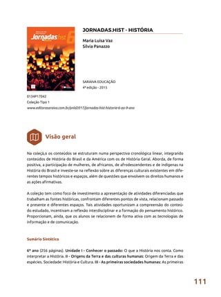 111
Na coleçã,o os conteúdos se estruturam numa perspectiva cronológica linear, integrando
conteúdos de História do Brasil e da América com os de História Geral. Aborda, de forma
positiva, a participação de mulheres, de africanos, de afrodescendentes e de indígenas na
História do Brasil e investe-se na reflexão sobre as diferenças culturais existentes em dife-
rentes tempos históricos e espaços, além de questões que envolvem os direitos humanos e
as ações afirmativas.
A coleção tem como foco de investimento a apresentação de atividades diferenciadas que
trabalham as fontes históricas, confrontam diferentes pontos de vista, relacionam passado
e presente e diferentes espaços. Tais atividades oportunizam a compreensão do conteú-
do estudado, incentivam a reflexão interdisciplinar e a formação do pensamento histórico.
Proporcionam, ainda, que os alunos se relacionem de forma ativa com as tecnologias de
informação e de comunicação.
Sumário Sintético
6º ano (256 páginas). Unidade I - Conhecer o passado: O que a História nos conta. Como
interpretar a História. II - Origens da Terra e das culturas humanas: Origem da Terra e das
espécies. Sociedade: História e Cultura. III - As primeiras sociedades humanas: As primeiras
Maria Luísa Vaz
Silvia Panazzo
0134P17042
Coleção Tipo 1
www.editorasaraiva.com.br/pnld2017/jornadas-hist-historia-6-ao-9-ano
SARAIVA EDUCAÇÃO
4ª edição - 2015
Visão geral
JORNADAS.HIST - HISTÓRIA
 
