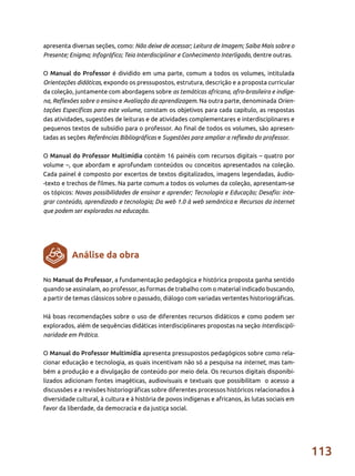 113
No Manual do Professor, a fundamentação pedagógica e histórica proposta ganha sentido
quando se assinalam, ao professor, as formas de trabalho com o material indicado buscando,
a partir de temas clássicos sobre o passado, diálogo com variadas vertentes historiográficas.
Há boas recomendações sobre o uso de diferentes recursos didáticos e como podem ser
explorados, além de sequências didáticas interdisciplinares propostas na seção Interdiscipli-
naridade em Prática.
O Manual do Professor Multimídia apresenta pressupostos pedagógicos sobre como rela-
cionar educação e tecnologia, as quais incentivam não só a pesquisa na internet, mas tam-
bém a produção e a divulgação de conteúdo por meio dela. Os recursos digitais disponibi-
lizados adicionam fontes imagéticas, audiovisuais e textuais que possibilitam o acesso a
discussões e a revisões historiográficas sobre diferentes processos históricos relacionados à
diversidade cultural, à cultura e à história de povos indígenas e africanos, às lutas sociais em
favor da liberdade, da democracia e da justiça social.
Análise da obra
apresenta diversas seções, como: Não deixe de acessar; Leitura de Imagem; Saiba Mais sobre o
Presente; Enigma; Infográfico; Teia Interdisciplinar e Conhecimento Interligado, dentre outras.
O Manual do Professor é dividido em uma parte, comum a todos os volumes, intitulada
Orientações didáticas, expondo os pressupostos, estrutura, descrição e a proposta curricular
da coleção, juntamente com abordagens sobre as temáticas africana, afro-brasileira e indíge-
na, Reflexões sobre o ensino e Avaliação da aprendizagem. Na outra parte, denominada Orien-
tações Específicas para este volume, constam os objetivos para cada capítulo, as respostas
das atividades, sugestões de leituras e de atividades complementares e interdisciplinares e
pequenos textos de subsídio para o professor. Ao final de todos os volumes, são apresen-
tadas as seções Referências Bibliográficas e Sugestões para ampliar a reflexão do professor.
O Manual do Professor Multimídia contém 16 painéis com recursos digitais – quatro por
volume –, que abordam e aprofundam conteúdos ou conceitos apresentados na coleção.
Cada painel é composto por excertos de textos digitalizados, imagens legendadas, áudio-
-texto e trechos de filmes. Na parte comum a todos os volumes da coleção, apresentam-se
os tópicos: Novas possibilidades de ensinar e aprender; Tecnologia e Educação; Desafio: inte-
grar conteúdo, aprendizado e tecnologia; Da web 1.0 à web semântica e Recursos da internet
que podem ser explorados na educação.
 