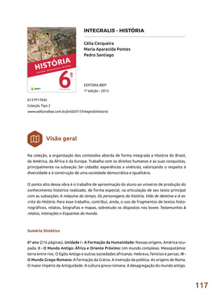 117
Na coleção, a organização dos conteúdos aborda de forma integrada a História do Brasil,
da América, da África e da Europa. Trabalha com os direitos humanos e as suas conquistas,
principalmente na subseção Ser cidadão: experiências e vivências, valorizando o respeito à
diversidade e à construção de uma sociedade democrática e igualitária.
O ponto alto dessa obra é o trabalho de aproximação do aluno ao universo de produção do
conhecimento histórico realizado, de forma especial, na articulação de seu texto principal
com as subseções A máquina do tempo, Os personagens da história, Vida de detetive e A es-
crita da História. Para esse trabalho, contribui, ainda, o uso de fragmentos de textos histo-
riográficos, relatos, biografias e mapas, sobretudo os dispostos nos boxes Testemunhos &
relatos, Interações e Esquemas do mundo.
Sumário Sintético
6º ano (216 páginas). Unidade I - A Formação da Humanidade: Nossas origens. América ocu-
pada. II - O Mundo Antigo: África e Oriente Próximo: Um mundo complexo. Mesopotâmia:
terra entre rios. O Egito Antigo e outras sociedades africanas. Hebreus, fenícios e persas. III -
O Mundo Grego-Romano: A formação da Grécia. A invenção da política. As origens de Roma.
O maior império da Antiguidade. A cultura greco-romana. A desagregação do mundo antigo.
Célia Cerqueira
Maria Aparecida Pontes
Pedro Santiago
0137P17042
Coleção Tipo 2
www.editoraibep.com.br/pnld2017/integralishistoria
EDITORA IBEP
1ª edição - 2015
Visão geral
INTEGRALIS - HISTÓRIA
 