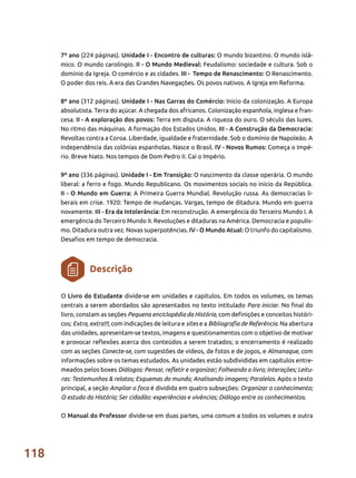 118
7º ano (224 páginas). Unidade I - Encontro de culturas: O mundo bizantino. O mundo islâ-
mico. O mundo carolíngio. II - O Mundo Medieval: Feudalismo: sociedade e cultura. Sob o
domínio da Igreja. O comércio e as cidades. III - Tempo de Renascimento: O Renascimento.
O poder dos reis. A era das Grandes Navegações. Os povos nativos. A Igreja em Reforma.
8º ano (312 páginas). Unidade I - Nas Garras do Comércio: Início da colonização. A Europa
absolutista. Terra do açúcar. A chegada dos africanos. Colonização espanhola, inglesa e fran-
cesa. II - A exploração dos povos: Terra em disputa. A riqueza do ouro. O século das luzes.
No ritmo das máquinas. A formação dos Estados Unidos. III - A Construção da Democracia:
Revoltas contra a Coroa. Liberdade, igualdade e fraternidade. Sob o domínio de Napoleão. A
independência das colônias espanholas. Nasce o Brasil. IV - Novos Rumos: Começa o Impé-
rio. Breve hiato. Nos tempos de Dom Pedro II. Cai o Império.
9º ano (336 páginas). Unidade I - Em Transição: O nascimento da classe operária. O mundo
liberal: a ferro e fogo. Mundo Republicano. Os movimentos sociais no início da República.
II - O Mundo em Guerra: A Primeira Guerra Mundial. Revolução russa. As democracias li-
berais em crise. 1920: Tempo de mudanças. Vargas, tempo de ditadura. Mundo em guerra
novamente. III - Era da Intolerância: Em reconstrução. A emergência do Terceiro Mundo I. A
emergência do Terceiro Mundo II. Revoluções e ditaduras na América. Democracia e populis-
mo. Ditadura outra vez. Novas superpotências. IV - O Mundo Atual: O triunfo do capitalismo.
Desafios em tempo de democracia.
O Livro do Estudante divide-se em unidades e capítulos. Em todos os volumes, os temas
centrais a serem abordados são apresentados no texto intitulado Para iniciar. No final do
livro, constam as seções Pequena enciclopédia da História, com definições e conceitos históri-
cos; Extra, extra!!!, com indicações de leitura e sites e a Bibliografia de Referência. Na abertura
das unidades, apresentam-se textos, imagens e questionamentos com o objetivo de motivar
e provocar reflexões acerca dos conteúdos a serem tratados; o encerramento é realizado
com as seções Conecte-se, com sugestões de vídeos, de fotos e de jogos, e Almanaque, com
informações sobre os temas estudados. As unidades estão subdivididas em capítulos entre-
meados pelos boxes Diálogos: Pensar, refletir e organizar; Folheando o livro; Interações; Leitu-
ras: Testemunhos & relatos; Esquemas do mundo; Analisando imagens; Paralelos. Após o texto
principal, a seção Ampliar o foco é dividida em quatro subseções: Organizar o conhecimento;
O estudo da História; Ser cidadão: experiências e vivências; Diálogo entre os conhecimentos.
O Manual do Professor divide-se em duas partes, uma comum a todos os volumes e outra
Descrição
 