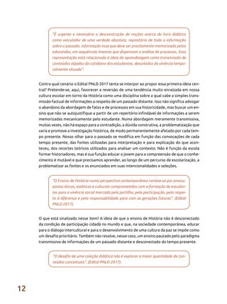 12
“É urgente e necessária a desconstrução de noções acerca do livro didático
como veiculador de uma verdade absoluta, repositório de toda a informação
sobre o passado, informação essa que deve ser prontamente memorizada pelos
educandos, em sequências lineares que dispensam a análise de processos. Essa
representação está relacionada à ideia de aprendizagem como transmissão de
conteúdos alijados do cotidiano dos estudantes, descolados da vivência tempo-
ralmente situada”.
“O Ensino de História numa perspectiva contemporânea norteia-se por pressu-
postos éticos, estéticos e culturais comprometidos com a formação de estudan-
tes para a vivência social marcada pela partilha, pela participação, pelo respei-
to à diferença e pela responsabilidade para com as gerações futuras”. (Edital
PNLD 2017).
“O desafio de uma coleção didática não é explorar a maior quantidade de con-
teúdos conceituais”. (Edital PNLD 2017).
Contra qual cenário o Edital PNLD 2017 tenta se interpor ao propor essa primeira ideia cen-
tral? Pretende-se, aqui, favorecer a reversão de uma tendência muito enraizada em nossa
cultura escolar em torno da História como uma disciplina sobre a qual cabe a simples trans-
missão factual de informações a respeito de um passado distante. Isso não significa advogar
o abandono da abordagem de fatos e de processos em sua historicidade, mas buscar um en-
sino que não se autojustifique a partir de um repertório infindável de informações a serem
memorizadas mecanicamente pelo estudante. Numa abordagem meramente transmissiva,
muitas vezes, não há espaço para a contradição, a dúvida construtiva, a problematização que
varia e promove a investigação histórica, de modo permanentemente afetado por cada tem-
po presente. Nosso olhar para o passado se modifica em função das convocações de cada
tempo presente, das fontes utilizadas para interpretação e para explicação do que acon-
teceu, dos recortes teóricos utilizados para analisar um contexto. Não é função da escola
formar historiadores, mas é sua função educar o jovem para a compreensão de que o conhe-
cimento é mutável e que precisamos aprender, ao longo de um percurso de escolarização, a
problematizar as fontes e os enunciados em suas intencionalidades e seleções.
O que está sinalizado nesse item? A ideia de que o ensino de História não é desconectado
da condição de participação cidadã no mundo e que, na sociedade contemporânea, educar
para o diálogo intercultural e para o desenvolvimento de uma cultura da paz se impõe como
um desafio prioritário. Também não resolve, nesse caso, um ensino pautado pelo paradigma
transmissivo de informações de um passado distante e desconectado do tempo presente.
 
