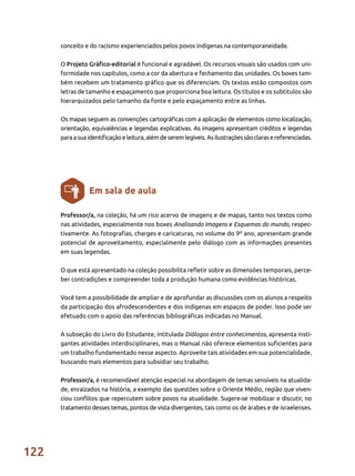122
Professor/a, na coleção, há um rico acervo de imagens e de mapas, tanto nos textos como
nas atividades, especialmente nos boxes Analisando Imagens e Esquemas do mundo, respec-
tivamente. As fotografias, charges e caricaturas, no volume do 9º ano, apresentam grande
potencial de aproveitamento, especialmente pelo diálogo com as informações presentes
em suas legendas.
O que está apresentado na coleção possibilita refletir sobre as dimensões temporais, perce-
ber contradições e compreender toda a produção humana como evidências históricas.
Você tem a possibilidade de ampliar e de aprofundar as discussões com os alunos a respeito
da participação dos afrodescendentes e dos indígenas em espaços de poder. Isso pode ser
efetuado com o apoio das referências bibliográficas indicadas no Manual.
A subseção do Livro do Estudante, intitulada Diálogos entre conhecimentos, apresenta insti-
gantes atividades interdisciplinares, mas o Manual não oferece elementos suficientes para
um trabalho fundamentado nesse aspecto. Aproveite tais atividades em sua potencialidade,
buscando mais elementos para subsidiar seu trabalho.
Professor/a, é recomendável atenção especial na abordagem de temas sensíveis na atualida-
de, enraizados na história, a exemplo das questões sobre o Oriente Médio, região que viven-
ciou conflitos que repercutem sobre povos na atualidade. Sugere-se mobilizar e discutir, no
tratamento desses temas, pontos de vista divergentes, tais como os de árabes e de israelenses.
Em sala de aula
conceito e do racismo experienciados pelos povos indígenas na contemporaneidade.
O Projeto Gráfico-editorial é funcional e agradável. Os recursos visuais são usados com uni-
formidade nos capítulos, como a cor da abertura e fechamento das unidades. Os boxes tam-
bém recebem um tratamento gráfico que os diferenciam. Os textos estão compostos com
letras de tamanho e espaçamento que proporciona boa leitura. Os títulos e os subtítulos são
hierarquizados pelo tamanho da fonte e pelo espaçamento entre as linhas.
Os mapas seguem as convenções cartográficas com a aplicação de elementos como localização,
orientação, equivalências e legendas explicativas. As imagens apresentam créditos e legendas
paraasuaidentificaçãoeleitura,alémdeseremlegíveis. Asilustraçõessãoclarasereferenciadas.
 
