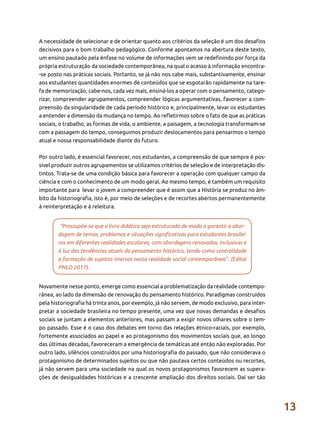 13
A necessidade de selecionar e de orientar quanto aos critérios da seleção é um dos desafios
decisivos para o bom trabalho pedagógico. Conforme apontamos na abertura deste texto,
um ensino pautado pela ênfase no volume de informações vem se redefinindo por força da
própria estruturação da sociedade contemporânea, na qual o acesso à informação encontra-
-se posto nas práticas sociais. Portanto, se já não nos cabe mais, substantivamente, ensinar
aos estudantes quantidades enormes de conteúdos que se esgotarão rapidamente na tare-
fa de memorização, cabe-nos, cada vez mais, ensiná-los a operar com o pensamento, catego-
rizar, compreender agrupamentos, compreender lógicas argumentativas, favorecer a com-
preensão da singularidade de cada período histórico e, principalmente, levar os estudantes
a entender a dimensão da mudança no tempo. Ao refletirmos sobre o fato de que as práticas
sociais, o trabalho, as formas de vida, o ambiente, a paisagem, a tecnologia transformam-se
com a passagem do tempo, conseguimos produzir deslocamentos para pensarmos o tempo
atual e nossa responsabilidade diante do futuro.
Por outro lado, é essencial favorecer, nos estudantes, a compreensão de que sempre é pos-
sível produzir outros agrupamentos se utilizamos critérios de seleção e de interpretação dis-
tintos. Trata-se de uma condição básica para favorecer a operação com qualquer campo da
ciência e com o conhecimento de um modo geral. Ao mesmo tempo, é também um requisito
importante para levar o jovem a compreender que é assim que a História se produz no âm-
bito da historiografia, isto é, por meio de seleções e de recortes abertos permanentemente
à reinterpretação e à releitura.
“Pressupõe-se que o livro didático seja estruturado de modo a garantir a abor-
dagem de temas, problemas e situações significativas para estudantes brasilei-
ros em diferentes realidades escolares, com abordagens renovadas, inclusivas e
à luz das tendências atuais do pensamento histórico, tendo como centralidade
a formação de sujeitos imersos nessa realidade social contemporânea”. (Edital
PNLD 2017).
Novamente nesse ponto, emerge como essencial a problematização da realidade contempo-
rânea, ao lado da dimensão de renovação do pensamento histórico. Paradigmas construídos
pela historiografia há trinta anos, por exemplo, já não servem, de modo exclusivo, para inter-
pretar a sociedade brasileira no tempo presente, uma vez que novas demandas e desafios
sociais se juntam a elementos anteriores, mas passam a exigir novos olhares sobre o tem-
po passado. Esse é o caso dos debates em torno das relações étnico-raciais, por exemplo,
fortemente associados ao papel e ao protagonismo dos movimentos sociais que, ao longo
das últimas décadas, favoreceram a emergência de temáticas até então não exploradas. Por
outro lado, silêncios construídos por uma historiografia do passado, que não considerava o
protagonismo de determinados sujeitos ou que não pautava certos conteúdos ou recortes,
já não servem para uma sociedade na qual os novos protagonismos favorecem as supera-
ções de desigualdades históricas e a crescente ampliação dos direitos sociais. Daí ser tão
 