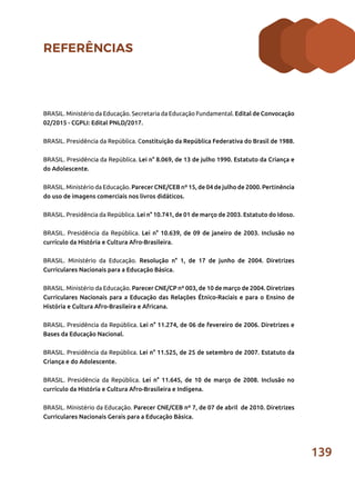 139
REFERÊNCIAS
BRASIL. Ministério da Educação. Secretaria da Educação Fundamental. Edital de Convocação
02/2015 - CGPLI: Edital PNLD/2017.
BRASIL. Presidência da República. Constituição da República Federativa do Brasil de 1988.
BRASIL. Presidência da República. Lei n° 8.069, de 13 de julho 1990. Estatuto da Criança e
do Adolescente.
BRASIL. Ministério da Educação. Parecer CNE/CEB nº 15, de 04 de julho de 2000. Pertinência
do uso de imagens comerciais nos livros didáticos.
BRASIL. Presidência da República. Lei n° 10.741, de 01 de março de 2003. Estatuto do Idoso.
BRASIL. Presidência da República. Lei n° 10.639, de 09 de janeiro de 2003. Inclusão no
currículo da História e Cultura Afro-Brasileira.
BRASIL. Ministério da Educação. Resolução n° 1, de 17 de junho de 2004. Diretrizes
Curriculares Nacionais para a Educação Básica.
BRASIL. Ministério da Educação. Parecer CNE/CP nº 003, de 10 de março de 2004. Diretrizes
Curriculares Nacionais para a Educação das Relações Étnico-Raciais e para o Ensino de
História e Cultura Afro-Brasileira e Africana.
BRASIL. Presidência da República. Lei n° 11.274, de 06 de fevereiro de 2006. Diretrizes e
Bases da Educação Nacional.
BRASIL. Presidência da República. Lei n° 11.525, de 25 de setembro de 2007. Estatuto da
Criança e do Adolescente.
BRASIL. Presidência da República. Lei n° 11.645, de 10 de março de 2008. Inclusão no
currículo da História e Cultura Afro-Brasileira e Indígena.
BRASIL. Ministério da Educação. Parecer CNE/CEB nº 7, de 07 de abril de 2010. Diretrizes
Curriculares Nacionais Gerais para a Educação Básica.
 