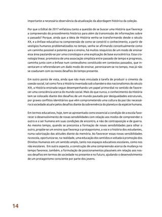 14
importante a necessária observância da atualização da abordagem histórica da coleção. 	
Por que o Edital de 2017 enfatizou tanto a questão de se buscar uma História que favoreça
a compreensão do procedimento histórico para além da transmissão de informações sobre
o passado? Porque, ainda que a ideia de História venha se transformando desde o século
XX, e a ênfase educativa na compreensão de como se constrói o conhecimento, a partir de
vestígios humanos problematizados no tempo, venha se afirmando conceitualmente como
um caminho possível e potente para o ensino, há muitos resquícios de um modo de ensinar
essa área pautando-se por uma cronologia e uma explicação de base eurocêntrica. Essa cro-
nologia linear, promotora de uma associação simplista entre passado de tempo e progresso,
caminha junto com a ênfase num conteudismo constituído em contextos passados, que in-
ventaram e referendaram um dado modo de ensinar, perenizaram-se no tempo, mas já não
se coadunam com os novos desafios do tempo presente.
Em outro ponto de vista, ainda que não mais vinculada à tarefa de produzir o cimento da
coesão social, tal como fora a História inventada sob a bandeira dos nacionalismos do século
XIX, a História ensinada segue desempenhando um papel primordial no sentido de favore-
cer uma consciência acerca do mundo social. Mais do que nunca, o conhecimento da História
tem se colocado diante dos desafios de um mundo pautado por desigualdades estruturais,
por graves conflitos identitários que vêm comprometendo uma cultura da paz tão necessá-
ria à sociedade atual e pelos desafios diante da sobrevivência do planeta e da espécie humana.
Em termos educativos, hoje, tem se apresentado como essencial a condição de a escola favo-
recer o desenvolvimento de novas sensibilidades com relação aos modos de compreender o
outro e o ser humano em suas condições de encontro, e não de contraposição e de guerra.
Ao mesmo tempo, quando se preconiza a formação de novas sensibilidades para olhar o
outro, propõe-se um ensino que favoreça o protagonismo, a voz e a história dos estudantes,
numa valorização das atitudes diante da memória. Ao favorecer essas novas sensibilidades
na escola, oportuniza-se, na realidade, uma educação dos sentidos e voltada à promoção dos
Direitos Humanos em um sentido amplo, tanto nos espaços educativos escolares, como nos
não escolares. Em outro aspecto, a construção de uma compreensão acerca da mudança no
tempo favorece, também, a formulação de posicionamentos plausíveis em relação aos nos-
sos desafios em termos de sociedade no presente e no futuro, ajudando o desenvolvimento
de um protagonismo consciente por parte dos jovens.
 