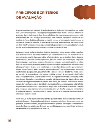 16
PRINCÍPIOS E CRITÉRIOS
DE AVALIAÇÃO
O que acontece em um processo de avaliação de livros didáticos? Como as obras são avalia-
das? Conhecer as respostas a essas perguntas pode favorecer muito a condição reflexiva do
professor diante da leitura do Guia do Livro Didático. Ao mesmo tempo, conhecer os crité-
rios utilizados em cada avaliação ajuda muito a fazer com que o professor valorize um uso
seletivo dos livros didáticos adotados, na medida em que se torna possível perceber que há
assimetrias presentes em todas as obras e que aquilo que, eventualmente, é assumido como
um item mais fragilizado numa coleção selecionada, pode receber uma atenção diferenciada
por parte do professor em seu tratamento no interior da sala de aula.
Cada processo de avaliação de obras didáticas é singular e opera com um edital específico,
que reflete o nível de discussão acadêmica que vai sendo construída nas diversas áreas de
conhecimento. A partir disso, esse edital reflete temáticas que se dispõem diante da socie-
dade brasileira, em cada contexto particular, pautado sempre por convocações singulares
interpostas para cada tempo presente. As questões em que a sociedade brasileira se coloca
hoje são distintas daquelas nas quais era colocada há 20 anos. Se pensarmos em nossa condi-
ção de professores durante todo esse tempo ou na condição de estudantes que se transfor-
maram em professores, é fácil perceber a mudança no perfil dos livros didáticos, bem como
das temáticas que passaram, paulatinamente, a ocupar o cenário de abordagem do ensino
de História. A proposição de Leis, como a 10.639 e a 11.645, é um exemplo significativo
dessa realidade mutável. Surgido como oriundo da força de movimentos sociais amparados
num debate do direito à memória e ao passado, o tratamento escolar das temáticas afro-
-brasileira e indígena insere-se num debate mais amplo, em torno da afirmação de direitos
sociais, do reconhecimento de identidades silenciadas e homogeneizadas pela própria histo-
riografia e da busca por uma Educação mais ampla para as relações étnico-raciais. Esse pro-
jeto educativo, cada vez mais, vem se mostrando como um desafio necessário e importante
à sociedade brasileira como um todo, na medida em que as práticas de discriminação e de
alterização afetam a todos.
Além disso, é muito importante compreender que cada edital de avaliação representa um
acúmulo de saber e de avaliação qualitativa de processos anteriores. Ao mesmo tempo, res-
ponde-se, progressivamente, ao aprofundamento de questões postas pelo campo específi-
co de abordagem a cada tempo, de modo que os editais possuem um papel importantíssimo
de remodelação do perfil das obras didáticas.
 