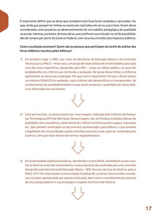 17
É importante definir que as obras que compõem este Guia foram avaliadas e aprovadas. Ou
seja, ainda que possam ter limites ou eventuais restrições em um ou outro item, foram obras
consideradas como propícias ao desenvolvimento de um trabalho pedagógico de qualidade
na escola. Falamos, portanto, de boas obras, que justificam sua inclusão no rol de possibilida-
des de compra por parte do Governo Federal, com recursos oriundos dos impostos públicos.
Como a avaliação acontece? Quem são as pessoas que participam da tarefa de análise dos
livros didáticos inscritos pelas Editoras?
1)	 Em primeiro lugar, o MEC, por meio da Secretaria da Educação Básica e da Comissão
Técnica para o PNLD – nesse caso, um grupo de especialistas de Universidades para cada
uma das áreas específicas, designado pelo MEC – lança um Edital público, no qual são
estabelecidos os critérios que nortearão a avaliação. De posse desse Edital, as Editoras
apresentam as obras para avaliação. Por que isso é importante? Porque o Brasil possui
um sistema PÚBLICO de avaliação, cujos critérios são democráticos e transparentes, de
conhecimento da sociedade brasileira e que visam preservar a qualidade das obras didá-
ticas oferecidas aos estudantes.
2)	 Uma vez inscritas, as obras passam por uma triagem, realizada pelo Instituto de Pesqui-
sas Tecnológicas (IPT) de São Paulo. Nessa triagem, são verificadas condições básicas de
qualidade como resistência, observância de critérios mínimos quanto a papel, impressão
etc. São também verificados os documentos apresentados pela Editora, o que envolve
a legalidade de uma produção sujeita a Direitos autorais e que, para ser comprada pelo
Governo, tem que estar dentro de normas regulamentares.
3)	 As Universidades públicas brasileiras, atendendo a outro Edital, candidatam-se para ava-
liar as diversas áreas do conhecimento. Suas propostas são analisadas por uma comissão
designada pela Secretaria de Educação Básica – SEB. No caso da área de História, para o
PNLD 2017 foi selecionada a Universidade Estadual de Londrina. Essa escolha conside-
rou o projeto apresentado por aquela instituição, bem como o reconhecimento nacional
de seus pesquisadores e sua produção a respeito do Ensino de História.
 