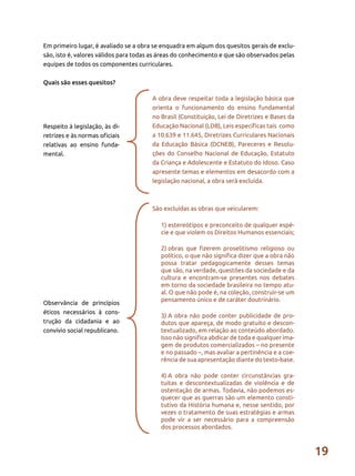 19
Em primeiro lugar, é avaliado se a obra se enquadra em algum dos quesitos gerais de exclu-
são, isto é, valores válidos para todas as áreas do conhecimento e que são observados pelas
equipes de todos os componentes curriculares.
Quais são esses quesitos?
Respeito à legislação, às di-
retrizes e às normas oficiais
relativas ao ensino funda-
mental.
Observância de princípios
éticos necessários à cons-
trução da cidadania e ao
convívio social republicano.
A obra deve respeitar toda a legislação básica que
orienta o funcionamento do ensino fundamental
no Brasil (Constituição, Lei de Diretrizes e Bases da
Educação Nacional (LDB), Leis específicas tais como
a 10.639 e 11.645, Diretrizes Curriculares Nacionais
da Educação Básica (DCNEB), Pareceres e Resolu-
ções do Conselho Nacional de Educação, Estatuto
da Criança e Adolescente e Estatuto do Idoso. Caso
apresente temas e elementos em desacordo com a
legislação nacional, a obra será excluída.
São excluídas as obras que veicularem:
1)	estereótipos e preconceito de qualquer espé-
cie e que violem os Direitos Humanos essenciais;
2)	obras que fizerem proselitismo religioso ou
político, o que não significa dizer que a obra não
possa tratar pedagogicamente desses temas
que são, na verdade, questões da sociedade e da
cultura e encontram-se presentes nos debates
em torno da sociedade brasileira no tempo atu-
al. O que não pode é, na coleção, construir-se um
pensamento único e de caráter doutrinário.
3)	A obra não pode conter publicidade de pro-
dutos que apareça, de modo gratuito e descon-
textualizado, em relação ao conteúdo abordado.
Isso não significa abdicar de toda e qualquer ima-
gem de produtos comercializados – no presente
e no passado –, mas avaliar a pertinência e a coe-
rência de sua apresentação diante do texto-base.
4)	A obra não pode conter circunstâncias gra-
tuitas e descontextualizadas de violência e de
ostentação de armas. Todavia, não podemos es-
quecer que as guerras são um elemento consti-
tutivo da História humana e, nesse sentido, por
vezes o tratamento de suas estratégias e armas
pode vir a ser necessário para a compreensão
dos processos abordados.
 