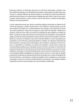 21
Esses são, portanto, os elementos gerais que, se não forem observados, conduzem uma
obra didática de qualquer uma das disciplinas escolares à reprovação. Para além desses ele-
mentos, as coleções didáticas de História podem ser excluídas em função dos elementos
especificamente afetos aos condicionantes estabelecidos pelo Edital e que já foram apre-
sentados, genericamente, no bloco anterior, quando abordamos o sentido da abordagem
histórica na escola atualmente.
É muito importante pensar que, dentre as políticas públicas construídas no âmbito do Mi-
nistério da Educação, a política nacional para o livro didático é, historicamente, uma das
que mantêm elos sólidos com o desenvolvimento dos estudos e das pesquisas das áreas
curriculares específicas. Trata-se de um aspecto no qual o MEC tem buscado – desde que se
iniciaram, ainda nos anos 1990, os processos de avaliação de obras didáticas no âmbito do
PNLD – pontes de contato permanente com profissionais que investigam o ensino-aprendi-
zagem nos diversos campos disciplinares. Nesse sentido, trata-se de uma política com forte
aderência na escola, na medida em que oferta materiais didáticos a serem apropriados por
estudantes e por professores. Apresenta aderência, também, em relação às Instituições de
Ensino Superior e aos seus Centros de Pesquisa, que se dedicam a pesquisar como se ensi-
nam e se aprendem os conteúdos curriculares que compõem a escola. Assim, trata-se de
uma das políticas públicas para a Educação nacional mais bem ancorada no movimento de
avanço de estudo entre as diversas áreas de conhecimento disciplinar e que, de certo modo,
também se manifesta no crescimento dessas áreas. No caso do ensino de História, o proces-
so de avaliação didático-pedagógico da coleção envolve, há anos, a construção de equipes
profissionais compostas por pessoas efetivamente envolvidas com o campo investigativo do
Ensino de História, o que favorece a relação de equilíbrio entre a avaliação e as construções
acumuladas na área, em função do desenvolvimento da pesquisa e dos debates públicos
produzidos a partir de novas questões, que vão emergindo a cada tempo.
 