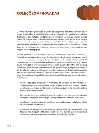 22
COLEÇÕES APROVADAS
O PNLD, assumido e perenizado enquanto política pública do Estado brasileiro, possui
grande profundidade e possibilidade de impacto no trabalho das escolas. Leva materiais
didáticos a escolas de todo o território nacional, permitindo aos alunos possuírem suporte
de estudo. Permite, ainda, que professores tenham acesso a materiais que impactam sua
formação e auxiliam seu trabalho cotidiano em sala de aula. Permite às escolas a escolha
daquilo que lhes parece ser mais consequente e relevante para cada realidade local. Trata-se
de um livre arbítrio essencial no tocante à autonomia no exercício e na elaboração de seus
projetos político-pedagógicos.
No caso específico do Ensino de História, podemos afirmar que o livro didático vem se trans-
formando substantivamente ao longo das duas últimas décadas, ainda que existam muitos
avanços que se projetam como grandes desafios de futuro. Nem tudo está bom e ainda há
caminhos que precisam ser mais bem enfrentados, mas já se conseguiu avançar, por exem-
plo, na eliminação de estereótipos que comprometiam gravemente um trabalho educativo
favorecedor do respeito aos direitos humanos. De qualquer modo, cada processo de avalia-
ção é muito relevante no sentido de nos permitir o mapeamento de aspectos importantes
da evolução desse campo de estudos, garantindo-nos a elaboração de uma radiografia loca-
lizada do mercado de livros didáticos num momento definido. Ao construirmos tal radiogra-
fia conseguimos:
•	 Ter uma visão sobre como questões importantes do campo do ensino de História es-
tão sendo didatizadas e apresentadas para o trabalho escolar. Isso significa, também,
identificar questões que, ao não serem tematizadas, seguem como eixos silenciados e
desafios a serem perseguidos;
•	 Compreender como o mercado editorial tem buscado ou não responder a questões que
se impõem como temas relevantes para o campo de estudos do ensino de História;
•	 Identificar as transformações que significam avanços efetivos no trabalho de educar
para a compreensão da História;
•	 Identificar o que persiste como elemento que não se transforma e que se impõe como
desafio a ser perseguido tanto pelo mercado editorial e autores, quanto pelas escolas
que buscam um trabalho realmente potente de formação dos estudantes.
 