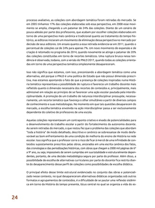 24
processo avaliativo, as coleções com abordagem temática foram retiradas do mercado. Se
em 2005 tínhamos 17% das coleções elaboradas sob essa perspectiva, em 2008 esse movi-
mento se amplia, chegando a um patamar de 24% das coleções. Diante de um cenário de
pouca adesão por parte dos professores, que acabam por escolher coleções elaboradas em
torno de uma perspectiva mais canônica e tradicional quanto ao tratamento do tempo his-
tórico, as editoras iniciaram um movimento de eliminação dessa perspectiva no mercado por
decisão de seus editores. Um ensaio quanto a essa retirada evidencia-se em 2011, quando o
percentual de coleções cai de 24% para apenas 7%. Um novo movimento de expansão e de
criação é retomado no programa de 2014, quando novamente se atinge o patamar de 20%
das coleções constituídas em torno de recortes temáticos. Uma ruptura brusca nessa ten-
dência é observada, todavia, com a versão do PNLD 2017, quando todas as coleções orienta-
das em torno de uma perspectiva temática simplesmente desapareceram.
Isso não significa que estamos, com isso, preconizando a abordagem temática como uma
alternativa, até porque o PNLD é uma política de Estado que não possui dimensão prescri-
tiva, mas estamos apontando o fato de que a presença de coleções inspiradas numa Histó-
ria temática representava a possibilidade de ruptura e favorecia um trabalho docente mais
refletido quanto à dimensão necessária dos recortes de conteúdos e, principalmente, mais
admissível em relação ao princípio de se favorecer uma ação escolar pautada pela interdis-
ciplinaridade. A promoção de um trabalho de natureza interdisciplinar pressupõe, necessa-
riamente, um recorte temático que favoreça o olhar simultâneo a partir de diversos campos
de conhecimento e suas metodologias. No momento em que tais questões desaparecem do
mercado, a escolha temática envolvida na ação interdisciplinar passa a ser exclusivamente
dependente do coletivo de professores de uma escola.
Aquelas coleções representavam um contraponto criativo e eivado de potencialidades para
o desenvolvimento do trabalho escolar a partir do fortalecimento da autonomia docente.
Ao serem retiradas do mercado, o que restou fez que o problema das coleções que abordam
“toda a história” de modo detalhado, descritivo e canônico se sobressaísse de modo desfa-
vorável ao bom enfrentamento de uma condição de melhoria do ensino de História na rede
escolar. Isso significa que o professor corre o risco de ficar à mercê de uma infinidade de con-
teúdos supostamente prescritos pelas obras, ancorados em uma escrita canônica dos fatos,
das cronologias e das periodizações históricas, com obras que chegam a 2000 mil páginas de 6º
a 9º ano, ou seja, impossíveis de serem cumpridas em sua totalidade e estruturalmente depen-
dentes, portanto, de uma decisão metodológica segura por parte do professor. Além disso, a
possibilidade de escolha de alternativas curriculares por parte do docente fica restrita dian-
te do desaparecimento desse perfil de coleções como possibilidades de escolha didática.
O principal efeito desse limite estrutural evidenciado no conjunto das obras e potenciali-
zado nesse contexto, no qual desapareceram alternativas didáticas organizadas sob outros
formatos e agrupamentos de conteúdos, é a dificuldade de se pautar uma reflexão sistêmi-
ca em torno da História do tempo presente, lócus central no qual se organiza a vida do es-
 
