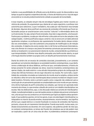 25
tudante e suas possibilidades de reflexão acerca da dinâmica social. Ao desconsiderar esse
tempo no qual se organiza a experiência de vida, o Ensino de História corre o risco de seguir
ancorando-se no estudo predominantemente voltado ao passado da humanidade.
A esse respeito, as coleções lançam mão de estratégias fugidias para manter recortes ca-
nônicos de conteúdo. Ou argumentam que, diante de um vasto repertório, o professor tem
autonomia para selecionar, o que é verdadeiro, mas acaba por não favorecer essa tomada
de decisões. Algumas obras justificam seu excesso de conteúdos informando que foram se-
lecionados porque se caracterizariam como recortes “culturais” e referendados dentro do
currículo escolar. Ou seja, sempre foram ensinados. Essa não é, seguramente, uma boa justi-
ficativa para o problema, e acaba por não enfrentar a discussão em torno das seleções e das
categorizações. A última justificativa segue a anterior, mas se ancora em um dado adicional
igualmente complexo: os professores são supostamente formados dentro desses conteú-
dos nas universidades, o que não sustentaria uma proposta de modificação ou de redução
dos conteúdos. O objetivo do ensino escolar não é o de formar profissionais historiadores,
mas o de oferecer às crianças e aos jovens ferramentas conceituais que permitam aos estu-
dantes se localizarem e se posicionarem diante do mundo, compreendendo sua dinâmica e
suas temporalidades. Enfrentar esse desafio pressupõe uma tarefa escolar aberta, na qual
a formação docente também se projeta como um desafio permanentemente inconcluso.
Diante do cenário de um excesso de conteúdos associado, provavelmente, a um contexto
pautado por acirramentos ideológicos na sociedade brasileira contemporânea, o que desfa-
vorece a elaboração de obras didáticas, verificou-se que, contraditoriamente, a história do
tempo presente foi sendo achatada nas obras. Governos brasileiros contemporâneos são
apenas citados, de modo exterior a uma atitude interpretativa própria da configuração do
campo das Ciências Humanas e de seu lugar educativo nas escolas. Por outro lado, a quan-
tidade dos conteúdos vinculados ao tratamento do mundo atual se ampliou, embora tenha
se reduzido o olhar em torno das reverberações desse contexto mundial em relação à socie-
dade brasileira. Portanto, tanto o primeiro quadro como o segundo não colaboram para a
construção de um pensamento pautado na complexidade acerca do mundo em que vivemos.
Uma última implicação do perfil conteudista nas coleções, que merece ser apontada neste
momento de síntese, é a que envolve o desafio de construir um trabalho interdisciplinar nas
escolas. Não nos dedicaremos, aqui, a uma discussão relativa ao conceito de interdisciplina-
ridade, transdisciplinaridade ou suas derivações postas no debate educacional contemporâ-
neo, uma vez que isso nos conduziria a um movimento que fugiria ao objetivo dessa apresen-
tação. O que podemos apontar, em termos gerais, é que uma abordagem interdisciplinar ou
integradora no interior da escola envolve, necessariamente, recorte temático. Isso significa
afirmar que a opção teórica e o recorte focalizado no excesso de conteúdos não favorece,
portanto, a busca de um tratamento interdisciplinar, ficando essa tarefa, muitas vezes, cre-
ditada exclusivamente aos docentes. Em outro aspecto, não podemos perder de vista que,
no contexto contemporâneo, os temas vão ficando tão complexos que já não podem mais
ser explicados a partir de um único eixo de olhar. A problemática ambiental contemporâ-
 