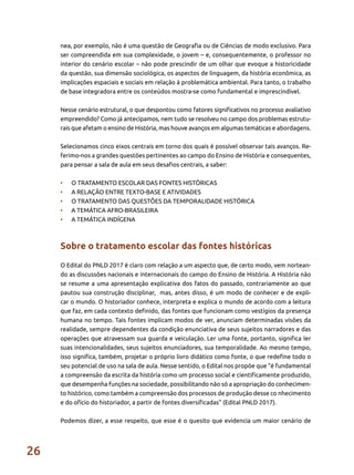 26
nea, por exemplo, não é uma questão de Geografia ou de Ciências de modo exclusivo. Para
ser compreendida em sua complexidade, o jovem – e, consequentemente, o professor no
interior do cenário escolar – não pode prescindir de um olhar que evoque a historicidade
da questão, sua dimensão sociológica, os aspectos de linguagem, da história econômica, as
implicações espaciais e sociais em relação à problemática ambiental. Para tanto, o trabalho
de base integradora entre os conteúdos mostra-se como fundamental e imprescindível.
Nesse cenário estrutural, o que despontou como fatores significativos no processo avaliativo
empreendido? Como já antecipamos, nem tudo se resolveu no campo dos problemas estrutu-
rais que afetam o ensino de História, mas houve avanços em algumas temáticas e abordagens.
Selecionamos cinco eixos centrais em torno dos quais é possível observar tais avanços. Re-
ferimo-nos a grandes questões pertinentes ao campo do Ensino de História e consequentes,
para pensar a sala de aula em seus desafios centrais, a saber:
•	 O TRATAMENTO ESCOLAR DAS FONTES HISTÓRICAS
•	 A RELAÇÃO ENTRE TEXTO-BASE E ATIVIDADES
•	 O TRATAMENTO DAS QUESTÕES DA TEMPORALIDADE HISTÓRICA
•	 A TEMÁTICA AFRO-BRASILEIRA
•	 A TEMÁTICA INDÍGENA
Sobre o tratamento escolar das fontes históricas
O Edital do PNLD 2017 é claro com relação a um aspecto que, de certo modo, vem nortean-
do as discussões nacionais e internacionais do campo do Ensino de História. A História não
se resume a uma apresentação explicativa dos fatos do passado, contrariamente ao que
pautou sua construção disciplinar, mas, antes disso, é um modo de conhecer e de expli-
car o mundo. O historiador conhece, interpreta e explica o mundo de acordo com a leitura
que faz, em cada contexto definido, das fontes que funcionam como vestígios da presença
humana no tempo. Tais fontes implicam modos de ver, anunciam determinadas visões da
realidade, sempre dependentes da condição enunciativa de seus sujeitos narradores e das
operações que atravessam sua guarda e veiculação. Ler uma fonte, portanto, significa ler
suas intencionalidades, seus sujeitos enunciadores, sua temporalidade. Ao mesmo tempo,
isso significa, também, projetar o próprio livro didático como fonte, o que redefine todo o
seu potencial de uso na sala de aula. Nesse sentido, o Edital nos propõe que “é fundamental
a compreensão da escrita da história como um processo social e cientificamente produzido,
que desempenha funções na sociedade, possibilitando não só a apropriação do conhecimen-
to histórico, como também a compreensão dos processos de produção desse co nhecimento
e do ofício do historiador, a partir de fontes diversificadas” (Edital PNLD 2017).
Podemos dizer, a esse respeito, que esse é o quesito que evidencia um maior cenário de
 