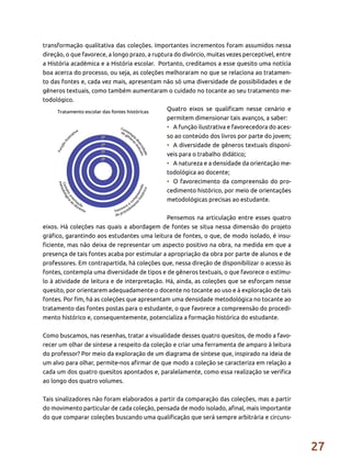 27
transformação qualitativa das coleções. Importantes incrementos foram assumidos nessa
direção, o que favorece, a longo prazo, a ruptura do divórcio, muitas vezes perceptível, entre
a História acadêmica e a História escolar. Portanto, creditamos a esse quesito uma notícia
boa acerca do processo, ou seja, as coleções melhoraram no que se relaciona ao tratamen-
to das fontes e, cada vez mais, apresentam não só uma diversidade de possibilidades e de
gêneros textuais, como também aumentaram o cuidado no tocante ao seu tratamento me-
todológico.
Quatro eixos se qualificam nesse cenário e
permitem dimensionar tais avanços, a saber:
•	 A função ilustrativa e favorecedora do aces-
so ao conteúdo dos livros por parte do jovem;
•	 A diversidade de gêneros textuais disponí-
veis para o trabalho didático;
•	 A natureza e a densidade da orientação me-
todológica ao docente;
•	 O favorecimento da compreensão do pro-
cedimento histórico, por meio de orientações
metodológicas precisas ao estudante.
Pensemos na articulação entre esses quatro
eixos. Há coleções nas quais a abordagem de fontes se situa nessa dimensão do projeto
gráfico, garantindo aos estudantes uma leitura de fontes, o que, de modo isolado, é insu-
ficiente, mas não deixa de representar um aspecto positivo na obra, na medida em que a
presença de tais fontes acaba por estimular a apropriação da obra por parte de alunos e de
professores. Em contrapartida, há coleções que, nessa direção de disponibilizar o acesso às
fontes, contempla uma diversidade de tipos e de gêneros textuais, o que favorece o estímu-
lo à atividade de leitura e de interpretação. Há, ainda, as coleções que se esforçam nesse
quesito, por orientarem adequadamente o docente no tocante ao uso e à exploração de tais
fontes. Por fim, há as coleções que apresentam uma densidade metodológica no tocante ao
tratamento das fontes postas para o estudante, o que favorece a compreensão do procedi-
mento histórico e, consequentemente, potencializa a formação histórica do estudante.
Como buscamos, nas resenhas, tratar a visualidade desses quatro quesitos, de modo a favo-
recer um olhar de síntese a respeito da coleção e criar uma ferramenta de amparo à leitura
do professor? Por meio da exploração de um diagrama de síntese que, inspirado na ideia de
um alvo para olhar, permite-nos afirmar de que modo a coleção se caracteriza em relação a
cada um dos quatro quesitos apontados e, paralelamente, como essa realização se verifica
ao longo dos quatro volumes.
Tais sinalizadores não foram elaborados a partir da comparação das coleções, mas a partir
do movimento particular de cada coleção, pensada de modo isolado, afinal, mais importante
do que comparar coleções buscando uma qualificação que será sempre arbitrária e circuns-
 