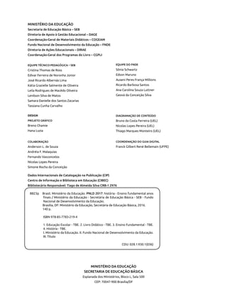 MINISTÉRIO DA EDUCAÇÃO
Secretaria de Educação Básica – SEB
Diretoria de Apoio à Gestão Educacional – DAGE
Coordenação-Geral de Materiais Didáticos – COGEAM
Fundo Nacional de Desenvolvimento da Educação – FNDE
Diretoria de Ações Educacionais – DIRAE
Coordenação-Geral dos Programas do Livro – CGPLI
EQUIPE TÉCNICO-PEDAGÓGICA – SEB
Cristina Thomas de Ross
Edivar Ferreira de Noronha Júnior
José Ricardo Albernás Lima
Kátia Grazielle Salmente de Oliveira
Leila Rodrigues de Macêdo Oliveira
Lenilson Silva de Matos
Samara Danielle dos Santos Zacarias
Tassiana Cunha Carvalho
MINISTÉRIO DA EDUCAÇÃO
SECRETARIA DE EDUCAÇÃO BÁSICA
Esplanada dos Ministérios, Bloco L, Sala 500
CEP: 70047-900 Brasília/DF
DESIGN
PROJETO GRÁFICO
Breno Chamie
Hana Luzia
COLABORAÇÃO
Anderson L. de Souza
Andréia F. Malaquias
Fernando Vasconcelos
Nícolas Lopes Pereira
Simone Rocha da Conceição
EQUIPE DO FNDE
Sônia Schwartz
Edson Maruno
Auseni Peres França Millions
Ricardo Barbosa Santos
Ana Carolina Souza Luttner
Geová da Conceição Silva
Dados Internacionais de Catalogação na Publicação (CIP)
Centro de Informação e Biblioteca em Educação (CIBEC)
Bibliotecário Responsável: Tiago de Almeida Silva CRB-1 2976
B823p Brasil. Ministério da Educação. PNLD 2017: história - Ensino fundamental anos
finais / Ministério da Educação - Secretária de Educação Básica - SEB - Fundo
Nacional de Desenvolvimento da Educação.
Brasília, DF: Ministério da Educação, Secretária de Educação Básica, 2016.
140 p.
ISBN 978-85-7783-219-4
1. Educação Escolar - TBE. 2. Livro Didático - TBE. 3. Ensino Fundamental - TBE.
4. História - TBE.
I. Ministério da Educação. II. Fundo Nacional de Desenvolvimento da Educação.
III. Título
CDU: 028.1:930.1(036)
DIAGRAMAÇÃO DE CONTEÚDO
Bruno da Costa Ferreira (UEL)
Nícolas Lopes Pereira (UEL)
Thiago Marques Monteiro (UEL)
COORDENAÇÃO DO GUIA DIGITAL
Franck Gilbert René Bellemain (UFPE)
 