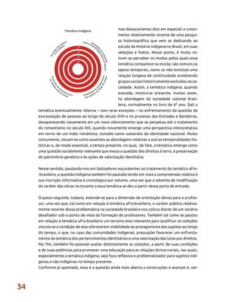 34
mas destacaríamos dois em especial: o cresci-
mento relativamente recente de uma pesqui-
sa historiográfica que vem se dedicando ao
estudo da História indígena no Brasil, em suas
seleções e hiatos. Nesse ponto, é muito co-
mum se perceber os modos pelos quais essa
temática comparece na escola: são comuns os
lapsos temporais, como se não existisse uma
relação longeva de continuidade envolvendo
grupos sociais historicamente excluídos na so-
ciedade. Assim, a temática indígena, quando
evocada, mostra-se presente, muitas vezes,
na abordagem da sociedade colonial brasi-
leira, normalmente no livro de 6º ano. Dali a
temática eventualmente retorna – com raras exceções – no enfrentamento da questão da
escravização de pessoas ao longo do século XVII e no processo das Entradas e Bandeiras,
desaparecendo novamente em um novo silenciamento que se perpetua até o tratamento
do romantismo no século XIX, quando novamente emerge uma perspectiva interpretativa
em torno de um índio romântico, tomado como substrato da identidade nacional. Muito
comumente, situam-se como ausentes as abordagens relativas a outras temporalidades his-
tóricas e, de modo essencial, o tempo presente, no qual, de fato, a temática emerge como
uma questão socialmente relevante que evoca a questão dos direitos à terra, à preservação
do patrimônio genético e às ações de valorização identitária.
Nesse sentido, pautando-nos em balizadores equivalentes ao tratamento da temática afro-
-brasileira, a questão indígena também foi pautada tendo em vista a compreensão relativa à
sua inscrição informativa e cronológica por volume, uma vez que o advento da modificação
do caráter das obras no tocante a essa temática se deu a partir dessa porta de entrada.
O passo seguinte, todavia, estende-se para a dimensão de orientação densa para o profes-
sor, uma vez que, tal como em relação à temática afro-brasileira, o caráter público relativa-
mente recente dessa problemática na sociedade brasileira nos coloca diante de um cenário
desafiador sob o ponto de vista da formação de professores. Também tal como se pautou
em relação à temática afro-brasileira um terceiro eixo relevante para qualificar as coleções
vincula-se à condição de elas oferecerem visibilidade ao protagonismo dos sujeitos ao longo
do tempo, o que, no caso das comunidades indígenas, pressupõe favorecer um enfrenta-
mento da temática dos pertencimentos identitários e uma valorização das lutas por direitos.
Por fim, também foi possível avaliar distintamente as coleções, a partir de suas condições
e de suas potências para promover uma educação para as relações étnico-raciais, nas quais,
especialmente a temática indígena, seja foco reflexivo e problematizador para sujeitos indí-
genas e não indígenas no tempo presente.
Conforme já apontado, essa é a questão ainda mais aberta a construções e avanços e, cer-
 