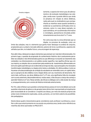 35
tamente, o aspecto de menor grau de adensa-
mento e de evolução metodológica nas cole-
ções, sendo esse o grande silêncio que ainda
se perpetua em relação às obras didáticas,
razão pela qual os sinalizadores que acompa-
nharão as resenhas nesse quesito tenderão a
evidenciar as assimetrias verificadas entre os
volumes, como é o caso desse exemplo, no
qual a temática, em sua dimensão informativa
e cronológica, apresenta-se vinculada predo-
minantemente aos livros de 6º e 7º anos.
Por certo essa não é a única dimensão que se
dispõe, no processo de avaliação, como um
limite das coleções, mas é o elemento que ganha maior destaque na análise de conjunto,
projetando para o próprio mercado editorial, autores de livros e professores, aspectos de-
safiados que têm, no trabalho futuro, uma ancoragem de esperança.
Para além disso, destacam-se alguns elementos que precisam ser mais bem dimensionados. Em
primeiro lugar, a questão da progressão do conhecimento histórico não é praticamente perce-
bida nas coleções e não dimensionada quanto às suas diferenças no tocante ao tratamento dos
conteúdos e ao direcionamento a um público escolar específico. Isso significa afirmar que, em
sua maioria, as coleções não se caracterizam pela existência de investimentos diferenciados em
torno do sujeito aprendiz que vai se alterando ao longo da vida, o que pressupõe uma necessária
transformação metodológica na relação entre textos e atividades. Em última análise, é como se
houvesse uma desconsideração da condição do estudante ser entendido como um sujeito leitor,
que se apropria da obra didática numa relação direta com seu movimento de letramento. Por
outro lado, verifica-se, nas obras didáticas de 6º a 9º ano, uma significativa falta de vinculação
com os anos anteriores, desconsiderando-se, muitas vezes, o fato de que a criança não começa a
aprender história no 6º ano. Nesse sentido, são tênues os diálogos com a vida escolar da criança
e, consequentemente, com o ensino de História ministrado anteriormente.
Por fim, cabe enfatizar que questões contemporâneas postas em torno do debate acerca de
questões relacionais de gênero e de geração (este último item representado principalmente
pela necessidade de se considerar o respeito aos idosos, por meio de estatuto próprio) são
ainda muito timidamente exploradas, sendo, portanto, um território aberto de possibilida-
des pedagógicas.
Diante desse quadro interpretativo geral, convidamos você, professor e professora, a esco-
lher a obra que estará presente em sua escola nos próximos anos, tendo como referência as
resenhas das obras aprovadas no PNLD 2017.
 