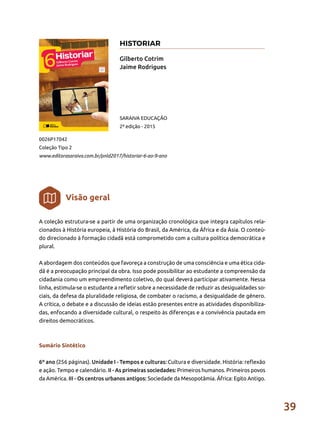 39
A coleção estrutura-se a partir de uma organização cronológica que integra capítulos rela-
cionados à História europeia, à História do Brasil, da América, da África e da Ásia. O conteú-
do direcionado à formação cidadã está comprometido com a cultura política democrática e
plural.
A abordagem dos conteúdos que favoreça a construção de uma consciência e uma ética cida-
dã é a preocupação principal da obra. Isso pode possibilitar ao estudante a compreensão da
cidadania como um empreendimento coletivo, do qual deverá participar ativamente. Nessa
linha, estimula-se o estudante a refletir sobre a necessidade de reduzir as desigualdades so-
ciais, da defesa da pluralidade religiosa, de combater o racismo, a desigualdade de gênero.
A crítica, o debate e a discussão de ideias estão presentes entre as atividades disponibiliza-
das, enfocando a diversidade cultural, o respeito às diferenças e a convivência pautada em
direitos democráticos.
Sumário Sintético
6º ano (256 páginas). Unidade I - Tempos e culturas: Cultura e diversidade. História: reflexão
e ação. Tempo e calendário. II - As primeiras sociedades: Primeiros humanos. Primeiros povos
da América. III - Os centros urbanos antigos: Sociedade da Mesopotâmia. África: Egito Antigo.
Gilberto Cotrim
Jaime Rodrigues
0026P17042
Coleção Tipo 2
www.editorasaraiva.com.br/pnld2017/historiar-6-ao-9-ano
SARAIVA EDUCAÇÃO
2ª edição - 2015
Visão geral
HISTORIAR
 