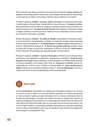 40
África: Reino de Cuxe. Hebreus e fenícios. Povos da China e da Índia. IV - Gregos, romanos e bi-
zantinos: Grécia Antiga: política e democracia. Grécia Antiga: vivências culturais. Roma Antiga:
a construção de um império. Roma Antiga: vivências culturais. Bizâncio e seu império.
7º ano (272 páginas). Unidade I - Europeus, árabes e africanos: Formação da Europa feudal.
Transformações na Europa feudal. Mundo islâmico. Povos africanos. II - Contatos e confron-
tos: Renascimento cultural. Reformas religiosas. Expansão europeia. Povos da América. Im-
pactos da conquista. III - Formação do Brasil Colonial: Meio ambiente e colonização. Estado
e religião. Cotidiano e economia colonial. Trabalho africano. Holandeses no Brasil. Conquis-
tas e fronteiras. Mineração e sociedade.
8º ano (240 páginas). Unidade I - Do súdito ao cidadão: Antigo Regime e Revolução Inglesa.
A era do iluminismo. Industrialização e trabalho. Formação dos Estados Unidos. Revolução
Francesa. Época de Napoleão. II - As independências na América Latina: Independência na
América. Independência do Brasil. III - O domínio das grandes potências: Estados Unidos
no século XIX. Europa no século XIX. Imperialismo na África e na Ásia. IV - Brasil Império:
Primeiro Reinado. Período Regencial. Segundo Reinado. Crise do Império.
9º ano (272 páginas). Unidade I - Guerras e Revoluções: A Primeira Guerra Mundial. Revo-
lução Russa. Crise capitalista e totalitarismo. Segunda Guerra Mundial. II - Brasil: Primeira
Republica e Era Vargas: Nasce a República. Primeira República: sociedade e poder. Revoltas
na Primeira República. A Era Vargas (1930-1945). III - Pós-guerra e conflitos: Guerra Fria.
Independências: na África e Ásia. Conflitos no Oriente Médio. IV - Brasil: da democracia à
ditadura: Democracia e populismo. Ditadura militar. V - A era da globalização: Crise do so-
cialismo autoritário. As faces da globalização. Brasil contemporâneo.
O Livro do Estudante está dividido em unidades que contemplam capítulos com um tema
em comum ou que se referem a um período histórico específico. Os capítulos apresentam
um texto principal e seções que estão articuladas entre si e buscam contemplar várias di-
mensões da aprendizagem. As seções que constam em todos os capítulos são: Abertura do
capítulo; Investigando; Outras histórias; Ler e compreender documento; Painel; De volta ao pre-
sente; Oficina de história; Para saber mais. Há uma seção única ao final de cada volume, com
o título Projeto temático, a qual propõe atividades relacionadas aos conteúdos trabalhados
no livro: Cultura e diversidade (6º ano); Faces do trabalho (7º ano); Caminhos da cidadania (8º
ano); Ecologia no mundo global (9º ano).
Descrição
 