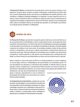 41
No Manual do Professor, apresentam-se aspectos gerais relativos ao ensino de História, so-
bre a proposta teórico-metodológica e sobre a organização da obra. As perspectivas histo-
riográficas contemporâneas e os referenciais teórico-metodológicos da proposta pedagógi-
ca são discutidos resumidamente. As estratégias metodológicas abordam conteúdos ligados
a aspectos do cotidiano e das lutas sociais. As atividades propõem análise de documentos
escritos e iconográficos, uma vez que a coleção compreende o conhecimento histórico em
constante construção. Merecem destaque as orientações para o trabalho com documentos
iconográficos. A parte específica a cada volume traz orientações para a condução das ativi-
dades, ao mesmo tempo em que disponibiliza ou indica recursos auxiliares para o docente.
Sobre a História e cultura dos povos da África, os afrodescendentes e os povos indígenas,
os marcos legais, teóricos e metodológicos são apresentados nas orientações gerais e fi-
cam perceptíveis nas respostas ou comentários das atividades. A reflexão sobre os usos do
passado e sobre a relação entre o conhecimento histórico escolar com outras formas de co-
nhecimento é abordada parcialmente. Há um bom número de propostas de trabalhos inter-
disciplinares, mas elas são acompanhadas de orientações
gerais e esparsas, especialmente no que se relaciona à
participação das disciplinas de outras áreas com a qual a
História poderia dialogar.
No Componente Curricular História, a coleção tem, por eixo
principal, uma abordagem em que predomina a temática de
naturezapolítica.Outrasabordagensseefetivamemseções
e atividades, coerentes com o explicitado no Manual do Pro-
fessor sobre o caráter provisório do conhecimento histórico,
sujeito a revisões e a reconstruções. Assim, privilegia-se a
atenção para a variedade de interpretações do passado.
O Manual do Professor é composto de uma parte geral, comum aos quatro volumes, e uma
específica. Na parte geral, constam as seções: Pressupostos: conhecimentos do ofício; Aula,
livro e ensino; Organização da obra; Usos do livro e possibilidades de trabalho; Africanos, afro-
-brasileiros e indígenas; Avaliação pedagógica. As sugestões, na parte específica para os ca-
pítulos, trazem comentários sobre a sua abertura, algumas vezes textos complementares e
sugestões de atividades complementares, de livros e de filmes. Seguem-se as considerações
sobre todas as atividades relativas ao conteúdo das questões ou orientações ao professor
na condução dessas atividades e a Bibliografia.
Análise da obra
 
