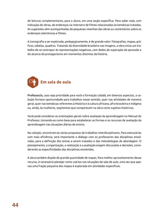 44
Professor/a, caso seja prioridade para você a formação cidadã, em diversos aspectos, a co-
leção fornece oportunidade para trabalhos nesse sentido, quer nas atividades de maneira
geral, quer nas temáticas referentes à História e à cultura africana, afro-brasileira e indígena
ou, ainda, às mulheres, segmentos que comparecem na obra como sujeitos históricos.
Você pode considerar as orientações gerais sobre avaliação da aprendizagem no Manual do
Professor, tomando-as como base para estabelecer as formas e os recursos de avaliação da
aprendizagem nas situações diárias de ensino.
Na coleção, encontram-se várias propostas de trabalhos interdisciplinares. Para executá-las
com mais eficiência, será importante o diálogo com os professores das disciplinas envol-
vidas, para a definição dos temas a serem tratados e das metodologias de abordagem. O
planejamento, a organização, a realização e a avaliação exigem discussões e decisões, consi-
derando as especificidades das disciplinas envolvidas.
A obra também dispõe de grande quantidade de mapas. Para melhor aproveitamento desse
recurso, é necessário planejar como usá-los nas situações de sala de aula, uma vez que ape-
nas uma fração pequena dos mapas é explorada em atividades específicas.
Em sala de aula
de leituras complementares, para o aluno, em uma seção específica: Para saber mais, com
indicação de obras, de endereços na internet e de filmes relacionados às temáticas tratadas.
As sugestões vêm acompanhadas de pequenas resenhas das obras ou comentários sobre os
endereços eletrônicos e filmes.
A iconografia a ser explorada, pedagogicamente, é de grande valor: fotografias, mapas, grá-
ficos, tabelas, quadros. Tratando da diversidade brasileira nas imagens, a obra inicia um tra-
balho de se contrapor às representações negativas, com dados de superação da opressão e
do alcance do protagonismo em momentos distintos da história.
 