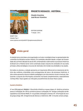 45
A coleção toma como base uma organização curricular cronológica linear na apresentação dos
conteúdos da disciplina escolar História. Os conteúdos abordam desde a origem da humani-
dade até a primeira década do século XXI, contemplando e alternando os processos históricos
do Brasil com a História Geral. Como contempla amplo conjunto de conteúdos em seu texto
principal, utiliza estratégias e recursos de retomada e de revisão nas atividades e nas seções.
Em todos os volumes, a coleção apresenta um importante diferencial no tratamento da his-
tória das mulheres, entendidas como protagonistas de lutas e de processos históricos. A
obra ainda apresenta intenso trabalho pedagógico com documentos visuais e textuais, des-
tacando o conjunto de informações constantes nos boxes complementares, especialmente
Conheça Mais, Fique Ligado e as indicações procedimentais do boxe Passo a passo.
Sumário Sintético
6º ano (304 páginas). Módulo I - Discutindo a História e nossas origens. II - América: primeiros
povos e civilizações. III - África: primeiros povos e civilizações. IV - Antigas civilizações da Me-
sopotâmia e do Oriente Médio. V - As grandes civilizações orientais. VI - A formação do mun-
do grego antigo. VII - A hegemonia de Atenas e o helenismo. VIII - O mundo romano antigo.
Cláudio Vicentino
José Bruno Vicentino
0048P17042
Coleção Tipo 1
www.scipione.com.br/pnld2017/projetomosaico/historia
EDITORA SCIPIONE
1ª edição - 2015
Visão geral
PROJETO MOSAICO - HISTÓRIA
 