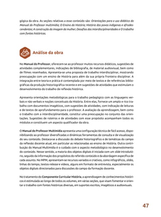 47
gógica da obra. As seções relativas a esse conteúdo são: Orientações para o uso didático do
Manual do Professor multimídia; O Ensino da História; História dos povos indígenas e afrodes-
cendentes; A construção da imagem da mulher; Desafios das Interdisciplinaridades e O trabalho
com fontes históricas.
No Manual do Professor, oferecem-se ao professor muitos recursos didáticos, sugestões de
atividades complementares, indicações de bibliografia, de material audiovisual, bem como
de filmes resenhados. Apresenta-se uma proposta de trabalho interdisciplinar, mostrando
preocupação com um ensino de História para além da sua própria fronteira disciplinar. A
integração entre teoria e prática é contemplada por meio de textos e de referências biblio-
gráficas da produção historiográfica recente e em sugestões de atividades que estimulam o
desenvolvimento do trabalho de reflexão histórica.
Apresenta orientações metodológicas para o trabalho pedagógico com as linguagens ver-
bais e não verbais e noções conceituais da História. Entre elas, fornece um amplo e rico tra-
balho com documentos imagéticos, com sugestões de atividades, com indicação de leituras
e de textos de aprofundamento para o professor. A avaliação da aprendizagem, bem como
o trabalho com a interdisciplinaridade, constitui uma preocupação no conjunto das orien-
tações. Sugestões de roteiros e de atividades com esse propósito acompanham todos os
módulos e constituem um aspecto qualificador da obra.
O Manual do Professor Multimídia apresenta uma configuração técnica de fácil acesso, dispo-
nibilizando ao professor diversificadas e dinâmicas ferramentas de consulta e de visualização
do seu conteúdo. Destaca-se a discussão do debate historiográfico e de temáticas do campo
da reflexão docente atual, em particular as relacionadas ao ensino de História. Outra contri-
buição do Manual Multimídia é o cuidado com o aspecto metodológico no desenvolvimento
do conteúdo. Nesse sentido, a maioria dos objetos digitais é iniciada com um slide introdutó-
rio, seguido da informação dos propósitos do referido conteúdo e da abordagem específica de
cada assunto. No MPM, apresentam-se recursos variados e criativos, como infográficos, slides,
linhas do tempo, textos-release e vídeos, alguns em formato de entrevista, especialmente os
objetos digitais direcionados para discussões do campo da formação docente.
No tratamento do Componente Curricular História, a aprendizagem de conhecimentos históri-
cos é estimulada ao longo de todos os volumes, em várias seções, que visam fomentar e orien-
tar o trabalho com fontes históricas diversas, em suportes escritos, imagéticos e audiovisuais.
Análise da obra
 