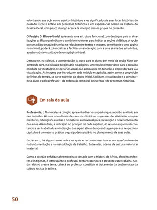 50
valorizando sua ação como sujeitos históricos e os significados de suas lutas históricas do
passado. Ocorre ênfase em processos históricos e em experiências sociais na História do
Brasil e Geral, com pouco diálogo acerca da inserção desses grupos no presente.
O Projeto Gráfico-editorial apresenta uma estrutura funcional, com destaque para as sina-
lizações gráficas que indicam o sumário e os ícones para indicar as seções didáticas. A opção
por uma diagramação dinâmica na relação entre textos e imagens, semelhante a uma página
na internet, poderá potencializar e facilitar uma interação com a faixa etária dos estudantes,
acostumada à visualidade de uma página virtual.
Destaca-se, na coleção, a apresentação da obra para o aluno, por meio da seção Fique por
dentro da obra, e a inclusão do glossário nas páginas, um requisito importante para a consulta
imediata do vocabulário. Os recursos visuais são adequados em tamanho e em nitidez para sua
visualização. As imagens que introduzem cada módulo e capítulos, assim como a proposição
de linhas do tempo, na parte superior da página inicial, facilitam a visualização e a consulta –
pelo aluno e pelo professor – da ordenação temporal de eventos e de processos históricos.
Professor/a, o Manual dessa coleção apresenta diversos aspectos que poderão auxiliá-lo em
seu trabalho. Há uma abundância de recursos didáticos, sugestões de atividades comple-
mentares, bibliografia auxiliar e de material audiovisual para preparação e desenvolvimento
das aulas. Além disso, a indicação no princípio de cada capítulo, do resumo-esquema do con-
teúdo a ser trabalhado e a indicação das expectativas de aprendizagem para os respectivos
capítulos é um recurso prático, o qual poderá ajudá-lo no planejamento de suas aulas.
Entretanto, há alguns temas sobre os quais é recomendável buscar um aprofundamento
na fundamentação e na metodologia de trabalho. Entre eles, o tema da cultura material e
imaterial.
Como a coleção enfatiza sobremaneira o passado com a História da África, afrodescenden-
tes e indígenas, é interessante o professor tentar trazer para o presente esse trabalho. Ain-
da relativo a esse tema, caberá ao professor constituir o tratamento da problemática da
cultura racista brasileira.
Em sala de aula
 