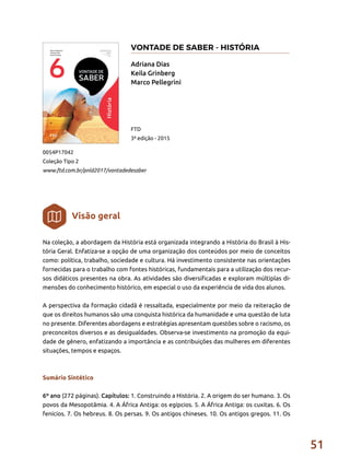 51
Na coleção, a abordagem da História está organizada integrando a História do Brasil à His-
tória Geral. Enfatiza-se a opção de uma organização dos conteúdos por meio de conceitos
como: política, trabalho, sociedade e cultura. Há investimento consistente nas orientações
fornecidas para o trabalho com fontes históricas, fundamentais para a utilização dos recur-
sos didáticos presentes na obra. As atividades são diversificadas e exploram múltiplas di-
mensões do conhecimento histórico, em especial o uso da experiência de vida dos alunos.
A perspectiva da formação cidadã é ressaltada, especialmente por meio da reiteração de
que os direitos humanos são uma conquista histórica da humanidade e uma questão de luta
no presente. Diferentes abordagens e estratégias apresentam questões sobre o racismo, os
preconceitos diversos e as desigualdades. Observa-se investimento na promoção da equi-
dade de gênero, enfatizando a importância e as contribuições das mulheres em diferentes
situações, tempos e espaços.
Sumário Sintético
6º ano (272 páginas). Capítulos: 1. Construindo a História. 2. A origem do ser humano. 3. Os
povos da Mesopotâmia. 4. A África Antiga: os egípcios. 5. A África Antiga: os cuxitas. 6. Os
fenícios. 7. Os hebreus. 8. Os persas. 9. Os antigos chineses. 10. Os antigos gregos. 11. Os
Adriana Dias
Keila Grinberg
Marco Pellegrini
0054P17042
Coleção Tipo 2
www.ftd.com.br/pnld2017/vontadedesaber
FTD
3ª edição - 2015
Visão geral
VONTADE DE SABER - HISTÓRIA
 