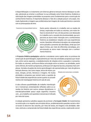 54
A disponibilização e o tratamento com diversos gêneros textuais merece destaque na cole-
ção, sobretudo ao orientar o professor na sua utilização como fonte histórica. Evidencia a
valorização das imagens entendidas na proposta como fundamentais para a construção do
conhecimento histórico. É importante destacar o fato de a coleção possuir uma seção, cha-
mada Explorando a imagem, que problematiza tais imagens de modo pertinente e coerente
com os pressupostos da área.
Outro ponto relevante é o trabalho com as noções de
tempo, exploradas em todos os volumes, com maior ên-
fase no volume do 6º ano. Um dos pontos a ser destacado
é o trabalho com o conceito de simultaneidade, que pro-
porciona ao aluno maior interação com o conhecimento
histórico ao estabelecer relações com suas experiências
sociais. Questões referentes à duração e às comparações
entre passado e presente são abordadas, ainda que com
alguns limites, por meio de diferentes estratégias, pro-
porcionando ao aluno maior interação com o conheci-
mento histórico.
A Proposta Didático-pedagógica valoriza o estudante como sujeito ativo no processo de
construção da aprendizagem, especialmente por meio das atividades propostas que ressal-
tam, entre outros aspectos, o estabelecimento de relações entre o passado e o presente.
Em todos os volumes, verifica-se efetiva articulação entre os textos e as atividades, assim
como oferece, de maneira progressiva, ainda que com algumas lacunas, propostas mais com-
plexas. Variadas situações de ensino-aprendizagem são apresentadas por meio de gêneros
textuais diversos, tais como mapas, letras de música, po-
esias, charges, jornais, literatura e imagens. Há muitas
atividades e propostas que reúnem tanto a questão da
historicidade das experiências sociais quanto os procedi-
mentos de investigação histórica em sala de aula.
A obra oferece possibilidades de trabalho interdiscipli-
nar e transversal, contemplando reflexões sobre as co-
nexões da História com outros campos disciplinares. A
interdisciplinaridade possui seção específica Encontro
com..., já o trabalho com questões transversais é indicado
por meio de ícones.
A coleção apresenta subsídios capazes de promover a Formação Cidadã. Há investimentos
na construção e no respeito aos princípios éticos, problematizando questões sociais e étni-
co-raciais no decorrer dos volumes, por meio de textos, de imagens e de atividades. Ade-
mais, estimula a compreensão da historicidade das experiências sociais, explorando concei-
 