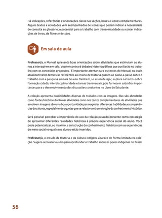 56
Há indicações, referências e orientações claras nas seções, boxes e ícones complementares.
Alguns textos e atividades vêm acompanhados de ícones que podem indicar a necessidade
de consulta ao glossário, o potencial para o trabalho com transversalidade ou conter indica-
ções de livros, de filmes e de sites.
Professor/a, o Manual apresenta boas orientações sobre atividades que estimulam os alu-
nos a interagirem em sala. Você encontrará debates historiográficos que auxiliarão no traba-
lho com os conteúdos propostos. É importante atentar para os textos do Manual, os quais
atualizam tanto temáticas referentes ao ensino de História quanto ao passo-a-passo sobre o
trabalho com a pesquisa em sala de aula. Também, se assim desejar, explore os textos sobre
formação cidadã, interdisciplinaridade e temas transversais, pois fornecem subsídios impor-
tantes para o desenvolvimento das discussões constantes no Livro do Estudante.
A coleção apresenta possibilidades diversas de trabalho com as imagens. Elas são abordadas
como fontes históricas tanto nas atividades como nos textos complementares. As atividades que
envolvem imagens são uma boa oportunidade para explorar diferentes habilidades e competên-
ciasdosalunos,especialmenteaquelasqueserelacionamàconstruçãodoconhecimentohistórico.
Será possível perceber a importância do uso da relação passado-presente como estratégia
de aproximar diferentes realidades históricas à própria experiência social do aluno. Você
pode potencializar, ao máximo, a construção do conhecimento histórico com as experiências
do meio social no qual seus alunos estão inseridos.
Professor/a, o estudo da História e da cultura indígena aparece de forma limitada na cole-
ção. Sugere-se buscar auxílio para aprofundar o trabalho sobre os povos indígenas no Brasil.
Em sala de aula
 