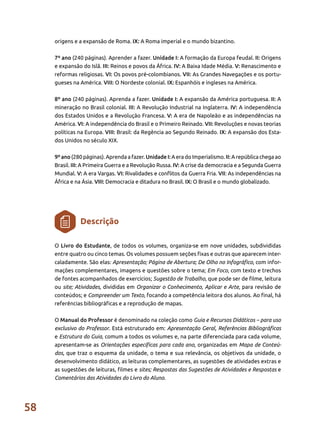 58
origens e a expansão de Roma. IX: A Roma imperial e o mundo bizantino.
7º ano (240 páginas). Aprender a fazer. Unidade I: A formação da Europa feudal. II: Origens
e expansão do Islã. III: Reinos e povos da África. IV: A Baixa Idade Média. V: Renascimento e
reformas religiosas. VI: Os povos pré-colombianos. VII: As Grandes Navegações e os portu-
gueses na América. VIII: O Nordeste colonial. IX: Espanhóis e ingleses na América.
8º ano (240 páginas). Aprenda a fazer. Unidade I: A expansão da América portuguesa. II: A
mineração no Brasil colonial. III: A Revolução Industrial na Inglaterra. IV: A independência
dos Estados Unidos e a Revolução Francesa. V: A era de Napoleão e as independências na
América. VI: A independência do Brasil e o Primeiro Reinado. VII: Revoluções e novas teorias
políticas na Europa. VIII: Brasil: da Regência ao Segundo Reinado. IX: A expansão dos Esta-
dos Unidos no século XIX.
9º ano (280 páginas). Aprenda a fazer. Unidade I: A era do Imperialismo. II: A república chega ao
Brasil. III: A Primeira Guerra e a Revolução Russa. IV: A crise da democracia e a Segunda Guerra
Mundial. V: A era Vargas. VI: Rivalidades e conflitos da Guerra Fria. VII: As independências na
África e na Ásia. VIII: Democracia e ditadura no Brasil. IX: O Brasil e o mundo globalizado.
O Livro do Estudante, de todos os volumes, organiza-se em nove unidades, subdivididas
entre quatro ou cinco temas. Os volumes possuem seções fixas e outras que aparecem inter-
caladamente. São elas: Apresentação; Página de Abertura; De Olho no Infográfico, com infor-
mações complementares, imagens e questões sobre o tema; Em Foco, com texto e trechos
de fontes acompanhados de exercícios; Sugestão de Trabalho, que pode ser de filme, leitura
ou site; Atividades, divididas em Organizar o Conhecimento, Aplicar e Arte, para revisão de
conteúdos; e Compreender um Texto, focando a competência leitora dos alunos. Ao final, há
referências bibliográficas e a reprodução de mapas.
O Manual do Professor é denominado na coleção como Guia e Recursos Didáticos – para uso
exclusivo do Professor. Está estruturado em: Apresentação Geral, Referências Bibliográficas
e Estrutura do Guia, comum a todos os volumes e, na parte diferenciada para cada volume,
apresentam-se as Orientações específicas para cada ano, organizadas em Mapa de Conteú-
dos, que traz o esquema da unidade, o tema e sua relevância, os objetivos da unidade, o
desenvolvimento didático, as leituras complementares, as sugestões de atividades extras e
as sugestões de leituras, filmes e sites; Respostas das Sugestões de Atividades e Respostas e
Comentários das Atividades do Livro do Aluno.
Descrição
 