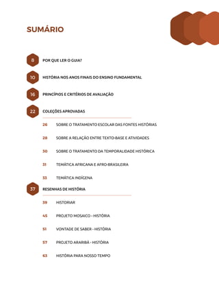 POR QUE LER O GUIA?
HISTÓRIA NOS ANOS FINAIS DO ENSINO FUNDAMENTAL
PRINCÍPIOS E CRITÉRIOS DE AVALIAÇÃO
COLEÇÕES APROVADAS
26	 SOBRE O TRATAMENTO ESCOLAR DAS FONTES HISTÓRIAS
28	 SOBRE A RELAÇÃO ENTRE TEXTO-BASE E ATIVIDADES
30	 SOBRE O TRATAMENTO DA TEMPORALIDADE HISTÓRICA
31	 TEMÁTICA AFRICANA E AFRO-BRASILEIRA
33	 TEMÁTICA INDÍGENA
RESENHAS DE HISTÓRIA
39	 HISTORIAR
45	 PROJETO MOSAICO - HISTÓRIA
51	 VONTADE DE SABER - HISTÓRIA
57	 PROJETO ARARIBÁ - HISTÓRIA
63	 HISTÓRIA PARA NOSSO TEMPO
8
10
22
16
37
SUMÁRIO
 
