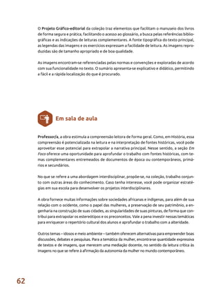 62
O Projeto Gráfico-editorial da coleção traz elementos que facilitam o manuseio dos livros
de forma segura e prática, facilitando o acesso ao glossário, a busca pelas referências biblio-
gráficas e as indicações de leituras complementares. A fonte tipográfica do texto principal,
as legendas das imagens e os exercícios expressam a facilidade de leitura. As imagens repro-
duzidas são de tamanho apropriado e de boa qualidade.
As imagens encontram-se referenciadas pelas normas e convenções e exploradas de acordo
com sua funcionalidade no texto. O sumário apresenta-se explicativo e didático, permitindo
a fácil e a rápida localização do que é procurado.
Professor/a, a obra estimula a compreensão leitora de forma geral. Como, em História, essa
compreensão é potencializada na leitura e na interpretação de fontes históricas, você pode
aproveitar esse potencial para extrapolar a narrativa principal. Nesse sentido, a seção Em
Foco oferece uma oportunidade para aprofundar o trabalho com fontes históricas, com te-
mas complementares entremeados de documentos de época ou contemporâneos, primá-
rios e secundários.
No que se refere a uma abordagem interdisciplinar, propõe-se, na coleção, trabalho conjun-
to com outras áreas do conhecimento. Caso tenha interesse, você pode organizar estraté-
gias em sua escola para desenvolver os projetos interdisciplinares.
A obra fornece muitas informações sobre sociedades africanas e indígenas, para além de sua
relação com o ocidente, como o papel das mulheres, a preservação de seu patrimônio, a en-
genharia na construção de suas cidades, as singularidades de suas pinturas, de forma que con-
tribui para extrapolar os estereótipos e os preconceitos. Vale a pena investir nessas temáticas
para enriquecer o repertório cultural dos alunos e aprofundar o trabalho com a alteridade.
Outros temas – idosos e meio ambiente – também oferecem alternativas para empreender boas
discussões, debates e pesquisas. Para a temática da mulher, encontra-se quantidade expressiva
de textos e de imagens, que merecem uma mediação docente, no sentido da leitura crítica às
imagens no que se refere à afirmação da autonomia da mulher no mundo contemporâneo.
Em sala de aula
 